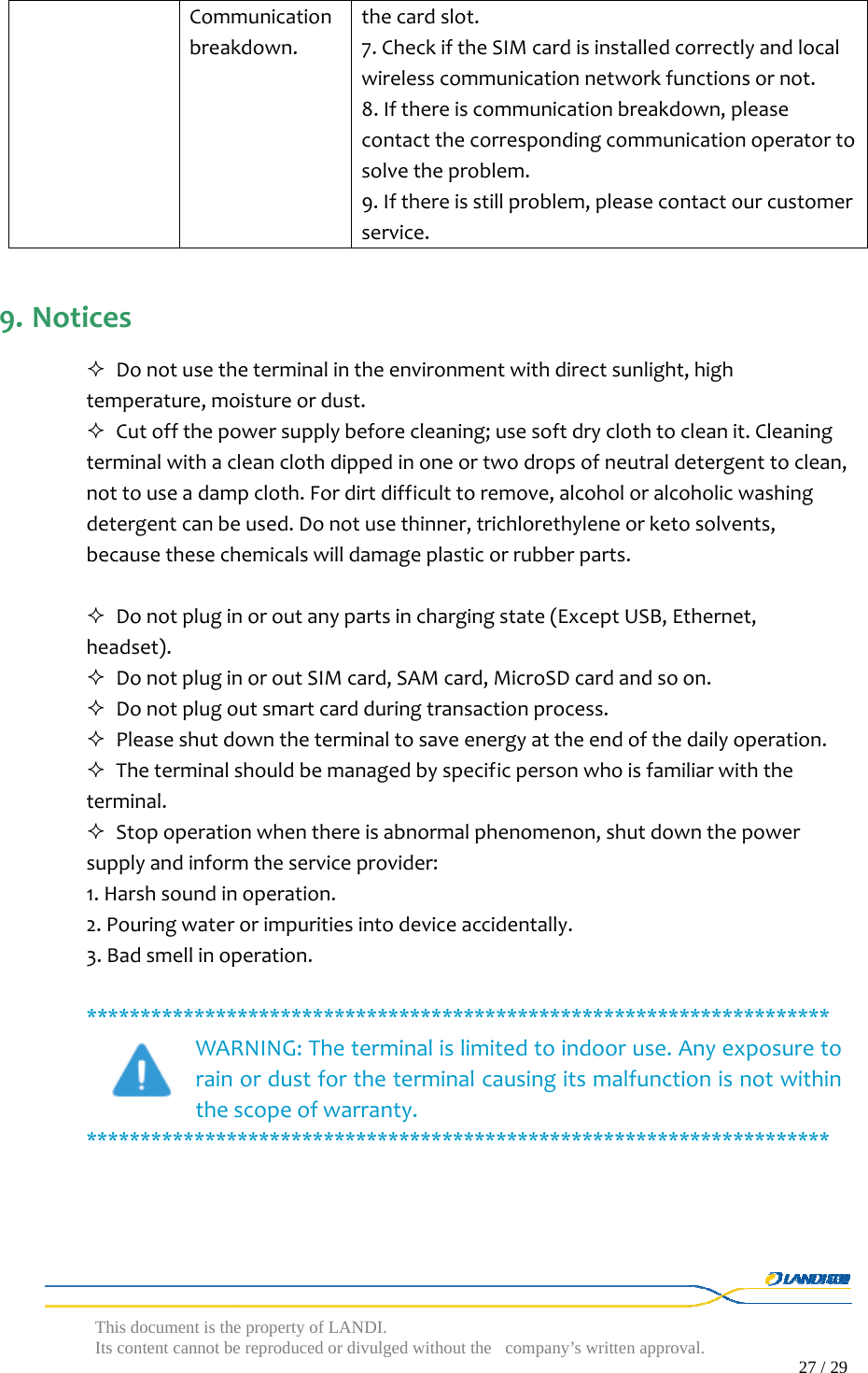  This document is the property of LANDI. Its content cannot be reproduced or divulged without  the company’s written approval.                                                                                        27 / 29   Communicationbreakdown.thecardslot.7.CheckiftheSIMcardisinstalledcorrectlyandlocalwirelesscommunicationnetworkfunctionsornot.8.Ifthereiscommunicationbreakdown,pleasecontactthecorrespondingcommunicationoperatortosolvetheproblem.9.Ifthereisstillproblem,pleasecontactourcustomerservice.9. Notices Donotusetheterminalintheenvironmentwithdirectsunlight,hightemperature,moistureordust. Cutoffthepowersupplybeforecleaning;usesoftdryclothtocleanit.Cleaningterminalwithacleanclothdippedinoneortwodropsofneutraldetergenttoclean,nottouseadampcloth.Fordirtdifficulttoremove,alcoholoralcoholicwashingdetergentcanbeused.Donotusethinner,trichlorethyleneorketosolvents,becausethesechemicalswilldamageplasticorrubberparts. Donotpluginoroutanypartsinchargingstate(ExceptUSB,Ethernet,headset). DonotpluginoroutSIMcard,SAMcard,MicroSDcardandsoon. Donotplugoutsmartcardduringtransactionprocess. Pleaseshutdowntheterminaltosaveenergyattheendofthedailyoperation. Theterminalshouldbemanagedbyspecificpersonwhoisfamiliarwiththeterminal. Stopoperationwhenthereisabnormalphenomenon,shutdownthepowersupplyandinformtheserviceprovider:1.Harshsoundinoperation.2.Pouringwaterorimpuritiesintodeviceaccidentally.3.Badsmellinoperation.*********************************************************************WARNING:Theterminalislimitedtoindooruse.Anyexposuretorainordustfortheterminalcausingitsmalfunctionisnotwithinthescopeofwarranty.*********************************************************************
