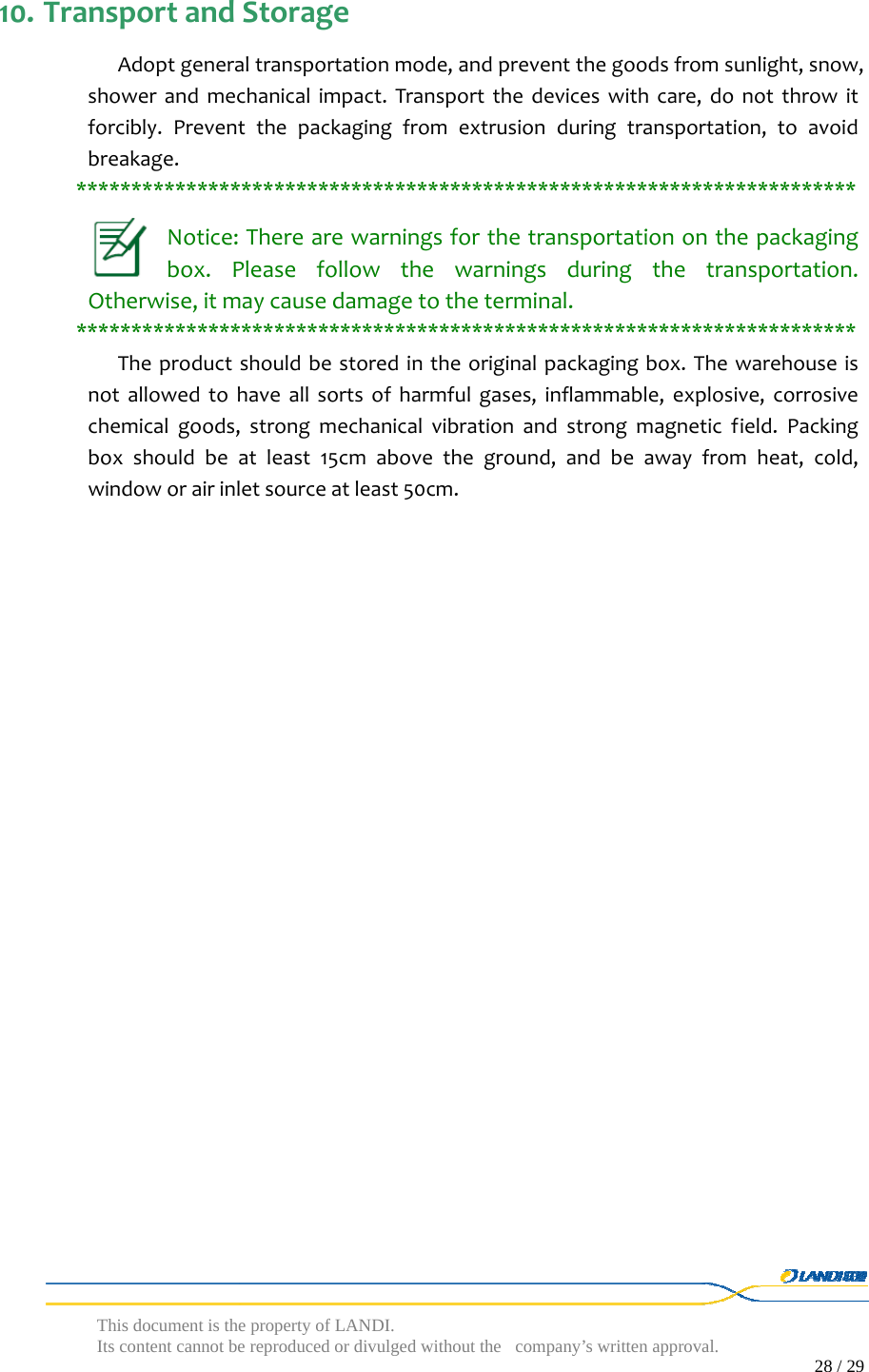  This document is the property of LANDI. Its content cannot be reproduced or divulged without  the company’s written approval.                                                                                        28 / 29   10. TransportandStorageAdoptgeneraltransportationmode,andpreventthegoodsfromsunlight,snow,showerandmechanicalimpact.Transportthedeviceswithcare,donotthrowitforcibly.Preventthepackagingfromextrusionduringtransportation,toavoidbreakage.***********************************************************************Notice:Therearewarningsforthetransportationonthepackagingbox.Pleasefollowthewarningsduringthetransportation.Otherwise,itmaycausedamagetotheterminal.***********************************************************************Theproductshouldbestoredintheoriginalpackagingbox.Thewarehouseisnotallowedtohaveallsortsofharmfulgases,inflammable,explosive,corrosivechemicalgoods,strongmechanicalvibrationandstrongmagneticfield.Packingboxshouldbeatleast15cmabovetheground,andbeawayfromheat,cold,windoworairinletsourceatleast50cm.