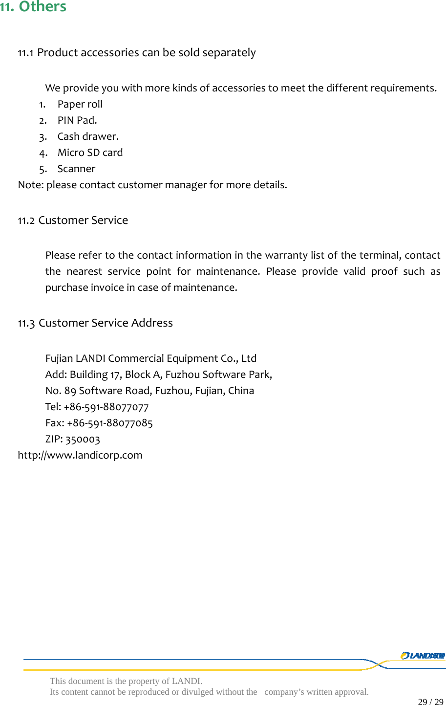  This document is the property of LANDI. Its content cannot be reproduced or divulged without  the company’s written approval.                                                                                        29 / 29   11. Others11.1 ProductaccessoriescanbesoldseparatelyWeprovideyouwithmorekindsofaccessoriestomeetthedifferentrequirements.1. Paperroll2. PINPad.3. Cashdrawer.4. MicroSDcard5. ScannerNote:pleasecontactcustomermanagerformoredetails.11.2 CustomerServicePleaserefertothecontactinformationinthewarrantylistoftheterminal,contactthenearestservicepointformaintenance.Pleaseprovidevalidproofsuchaspurchaseinvoiceincaseofmaintenance.11.3 CustomerServiceAddressFujianLANDICommercialEquipmentCo.,LtdAdd:Building17,BlockA,FuzhouSoftwarePark,No.89SoftwareRoad,Fuzhou,Fujian,ChinaTel:+86‐591‐88077077Fax:+86‐591‐88077085ZIP:350003http://www.landicorp.com