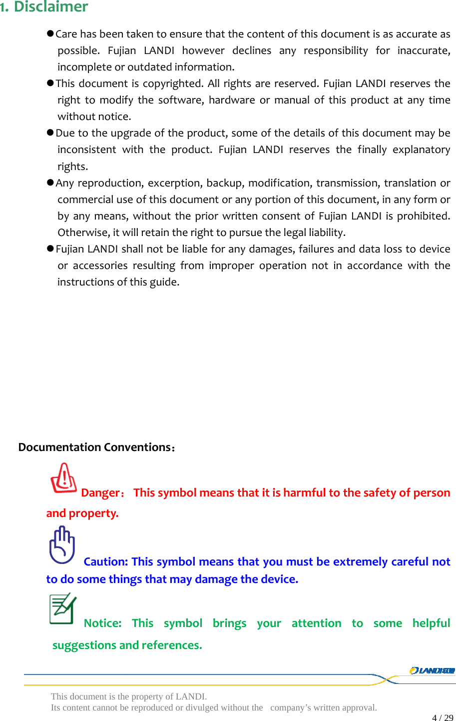  This document is the property of LANDI. Its content cannot be reproduced or divulged without  the company’s written approval.                                                                                        4 / 29   1. Disclaimer Carehasbeentakentoensurethatthecontentofthisdocumentisasaccurateaspossible.FujianLANDIhoweverdeclinesanyresponsibilityforinaccurate,incompleteoroutdatedinformation. Thisdocumentiscopyrighted.Allrightsarereserved.FujianLANDIreservestherighttomodifythesoftware,hardwareormanualofthisproductatanytimewithoutnotice. Duetotheupgradeoftheproduct,someofthedetailsofthisdocumentmaybeinconsistentwiththeproduct.FujianLANDIreservesthefinallyexplanatoryrights. Anyreproduction,excerption,backup,modification,transmission,translationorcommercialuseofthisdocumentoranyportionofthisdocument,inanyformorbyanymeans,withoutthepriorwrittenconsentofFujianLANDIisprohibited.Otherwise,itwillretaintherighttopursuethelegalliability. FujianLANDIshallnotbeliableforanydamages,failuresanddatalosstodeviceoraccessoriesresultingfromimproperoperationnotinaccordancewiththeinstructionsofthisguide.DocumentationConventions：Danger：Thissymbolmeansthatitisharmfultothesafetyofpersonandproperty.Caution:Thissymbolmeansthatyoumustbeextremelycarefulnottodosomethingsthatmaydamagethedevice.Notice:Thissymbolbringsyourattentiontosomehelpfulsuggestionsandreferences.