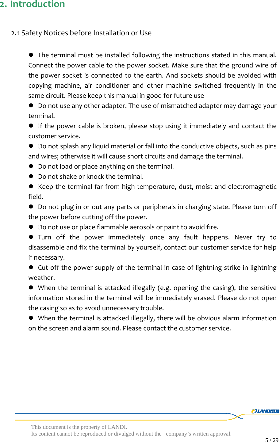  This document is the property of LANDI. Its content cannot be reproduced or divulged without  the company’s written approval.                                                                                        5 / 29   2. Introduction2.1 SafetyNoticesbeforeInstallationorUse Theterminalmustbeinstalledfollowingtheinstructionsstatedinthismanual.Connectthepowercabletothepowersocket.Makesurethatthegroundwireofthepowersocketisconnectedtotheearth.Andsocketsshouldbeavoidedwithcopyingmachine,airconditionerandothermachineswitchedfrequentlyinthesamecircuit.Pleasekeepthismanualingoodforfutureuse Donotuseanyotheradapter.Theuseofmismatchedadaptermaydamageyourterminal. Ifthepowercableisbroken,pleasestopusingitimmediatelyandcontactthecustomerservice. Donotsplashanyliquidmaterialorfallintotheconductiveobjects,suchaspinsandwires;otherwiseitwillcauseshortcircuitsanddamagetheterminal. Donotloadorplaceanythingontheterminal. Donotshakeorknocktheterminal. Keeptheterminalfarfromhightemperature,dust,moistandelectromagneticfield. Donotpluginoroutanypartsorperipheralsinchargingstate.Pleaseturnoffthepowerbeforecuttingoffthepower. Donotuseorplaceflammableaerosolsorpainttoavoidfire. Turnoffthepowerimmediatelyonceanyfaulthappens.Nevertrytodisassembleandfixtheterminalbyyourself,contactourcustomerserviceforhelpifnecessary. Cutoffthepowersupplyoftheterminalincaseoflightningstrikeinlightningweather. Whentheterminalisattackedillegally(e.g.openingthecasing),thesensitiveinformationstoredintheterminalwillbeimmediatelyerased.Pleasedonotopenthecasingsoastoavoidunnecessarytrouble. Whentheterminalisattackedillegally,therewillbeobviousalarminformationonthescreenandalarmsound.Pleasecontactthecustomerservice.