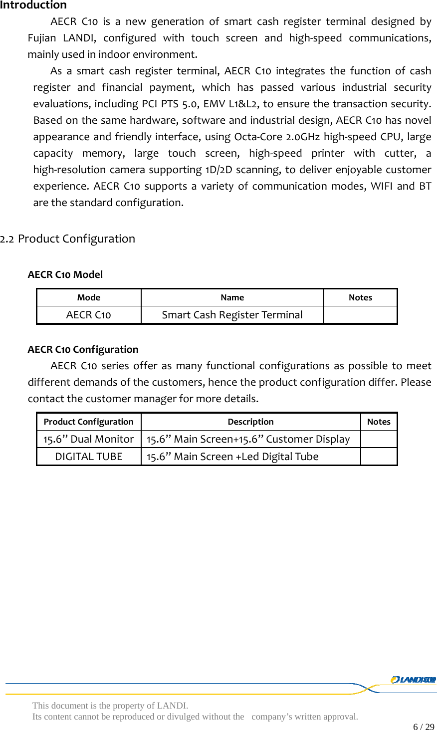  This document is the property of LANDI. Its content cannot be reproduced or divulged without  the company’s written approval.                                                                                        6 / 29   IntroductionAECRC10isanewgenerationofsmartcashregisterterminaldesignedbyFujianLANDI,configuredwithtouchscreenandhigh‐speedcommunications,mainlyusedinindoorenvironment.Asasmartcashregisterterminal,AECRC10integratesthefunctionofcashregisterandfinancialpayment,whichhaspassedvariousindustrialsecurityevaluations,includingPCIPTS5.0,EMVL1&amp;L2,toensurethetransactionsecurity.Basedonthesamehardware,softwareandindustrialdesign,AECRC10hasnovelappearanceandfriendlyinterface,usingOcta‐Core2.0GHzhigh‐speedCPU,largecapacitymemory,largetouchscreen,high‐speedprinterwithcutter,ahigh‐resolutioncamerasupporting1D/2Dscanning,todeliverenjoyablecustomerexperience.AECRC10supportsavarietyofcommunicationmodes,WIFIandBTarethestandardconfiguration.2.2 ProductConfigurationAECRC10ModelModeNameNotesAECRC10SmartCashRegisterTerminalAECRC10ConfigurationAECRC10seriesofferasmanyfunctionalconfigurationsaspossibletomeetdifferentdemandsofthecustomers,hencetheproductconfigurationdiffer.Pleasecontactthecustomermanagerformoredetails.ProductConfigurationDescriptionNotes15.6’’DualMonitor15.6’’MainScreen+15.6’’CustomerDisplayDIGITALTUBE15.6’’MainScreen+LedDigitalTube