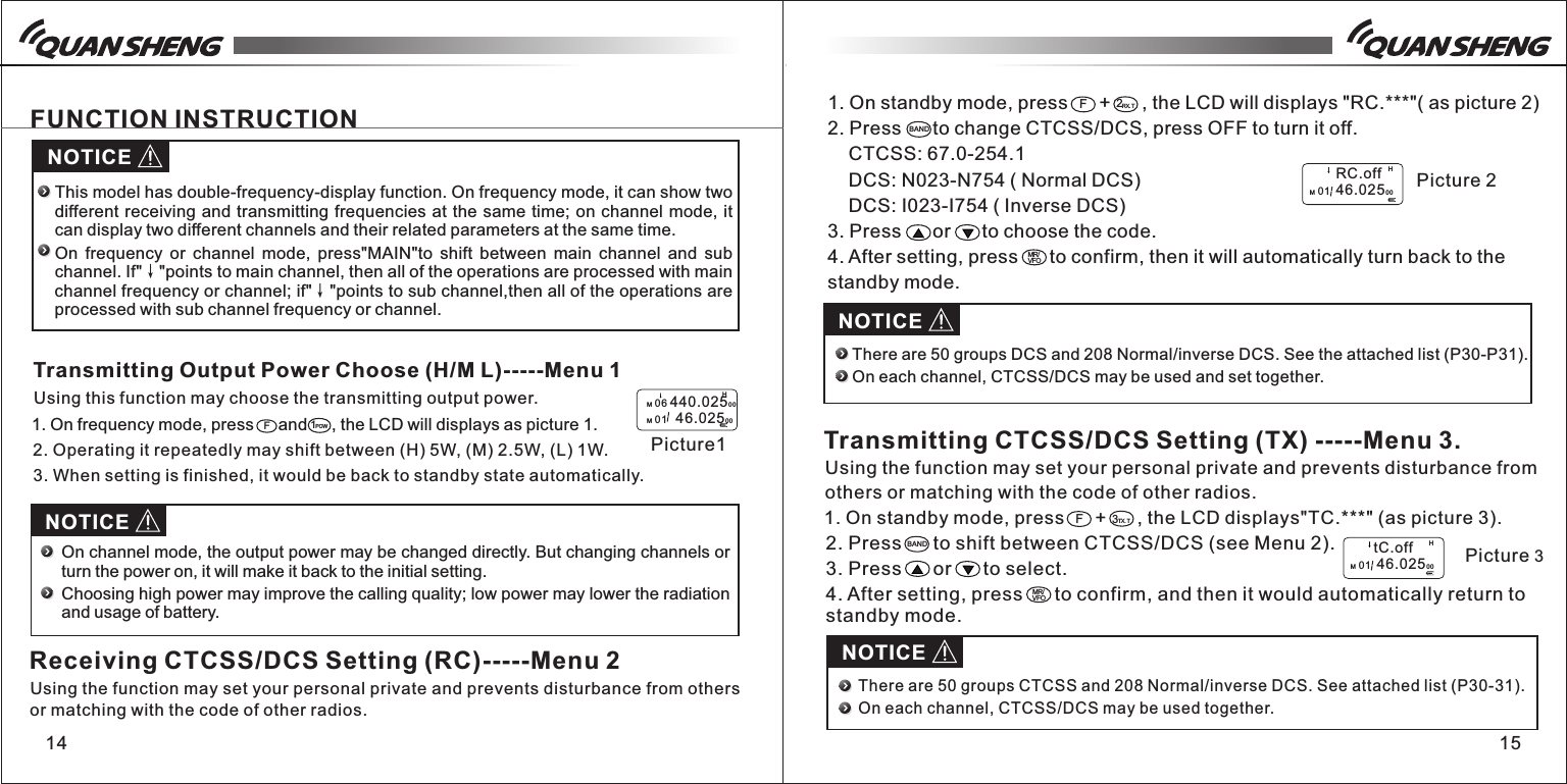 14 151. On standby mode, press      +      , the LCD will displays "RC.***"( as picture 2)2. Press      to change CTCSS/DCS, press OFF to turn it off.    CTCSS: 67.0-254.1        DCS: N023-N754 ( Normal DCS)    DCS: I023-I754 ( Inverse DCS)3. Press      or      to choose the code.4. After setting, press      to confirm, then it will automatically turn back to the standby mode.NOTICEFUNCTION INSTRUCTION1POWFPicture1M 06 440.02500M 01   46.0250 0HThis model has double-frequency-display function. On frequency mode, it can show two different receiving and transmitting frequencies at the same time; on channel mode, it can display two different channels and their related parameters at the same time.On  frequency  or  channel  mode,  press"MAIN"to  shift  between  main  channel  and  sub channel. If"&darr;"points to main channel, then all of the operations are processed with main channel frequency or channel; if"&darr;"points to sub channel,then all of the operations are processed with sub channel frequency or channel.Transmitting Output Power Choose (H/M L)-----Menu 1Using this function may choose the transmitting output power. 1. On frequency mode, press   and   , the LCD will displays as picture 1.   3. When setting is finished, it would be back to standby state automatically.2. Operating it repeatedly may shift between (H) 5W, (M) 2.5W, (L) 1W.NOTICE2RX.TBANDMR/VFOF         RC.offM 01  46.0250 0HPicture 2NOTICEThere are 50 groups DCS and 208 Normal/inverse DCS. See the attached list (P30-P31). On each channel, CTCSS/DCS may be used and set together.Transmitting CTCSS/DCS Setting (TX) -----Menu 3.1. On standby mode, press      +      , the LCD displays"TC.***" (as picture 3).F3TX.TUsing the function may set your personal private and prevents disturbance from others or matching with the code of other radios.MR/VFO2. Press      to shift between CTCSS/DCS (see Menu 2).3. Press      or      to select.4. After setting, press      to confirm, and then it would automatically return to standby mode.BAND        tC.offM 01  46.0250 0HPicture 3NOTICEThere are 50 groups CTCSS and 208 Normal/inverse DCS. See attached list (P30-31).On each channel, CTCSS/DCS may be used together. On channel mode, the output power may be changed directly. But changing channels or turn the power on, it will make it back to the initial setting.Choosing high power may improve the calling quality; low power may lower the radiation and usage of battery.Receiving CTCSS/DCS Setting (RC)-----Menu 2Using the function may set your personal private and prevents disturbance from others or matching with the code of other radios.