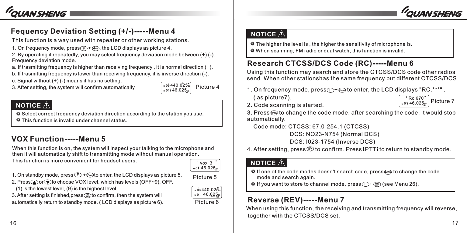 16 171. On standby mode, press       +      to enter, the LCD displays as picture 5.2. Press      or      to choose VOX level, which has levels (OFF~9), OFF.    (1) is the lowest level, (9) is the highest level. 3. After setting is finished,press      to confirm, then the system will automatically return to standby mode. ( LCD displays as picture 6).1. On frequency mode, press      +      , the LCD displays as picture 4. 2. By operating it repeatedly, you may select frequency deviation mode between (+) (-). Frequency deviation mode. a. If trasmitting frequency is higher than receiving frequency , it is normal direction (+).b. If trasmitting frequency is lower than receiving frequency, it is inverse direction (-).c. Signal without (+) (-) means it has no setting.3. After setting, the system will confirm automaticallyF4RPTM 06 440.02500M 01   46.0250 0HPicture 4+Fequency Deviation Setting (+/-)-----Menu 4This function is a way used with repeater or other working stations. NOTICESelect correct frequency deviation direction according to the station you use.This function is invalid under channel status.F5VOXMR/VFO        vox  3M 01  46.0250 0H Picture 5HM 06 440.02500M 01   46.0250 0VOXVOX Function-----Menu 5When this function is on, the system will inspect your talking to the microphone and then it will automatically shift to transmitting mode without manual operation. This function is more convenient for headset users. Picture 61. On frequency mode, press     +      to enter, the LCD displays "RC.***" .    ( as picture7).     2. Code scanning is started.3. Press      to change the code mode, after searching the code, it would stop automatically.    Code mode: CTCSS: 67.0-254.1 (CTCSS)               DCS: NO23-N754 (Normal DCS)               DCS: I023-1754 (Inverse DCS)4. After setting, press      to confirm. Press  PTT  to return to standby mode. NOTICE          The higher the level is , the higher the sensitivity of microphone is.     When scanning, FM radio or dual watch, this function is invalid.F6SEARBAND        Rc.670M 01  46.0250 0H Picture 7MR/VFOResearch CTCSS/DCS Code (RC)-----Menu 6Using this function may search and store the CTCSS/DCS code other radios send. When other stationshas the same frequency but different CTCSS/DCS. BANDFMR/VFOIf one of the code modes doesn't search code, press       to change the code mode and search again.If you want to store to channel mode, press      +       (see Menu 26).Reverse (REV)-----Menu 7NOTICEWhen using this function, the receiving and transmitting frequency will reverse, together with the CTCSS/DCS set.