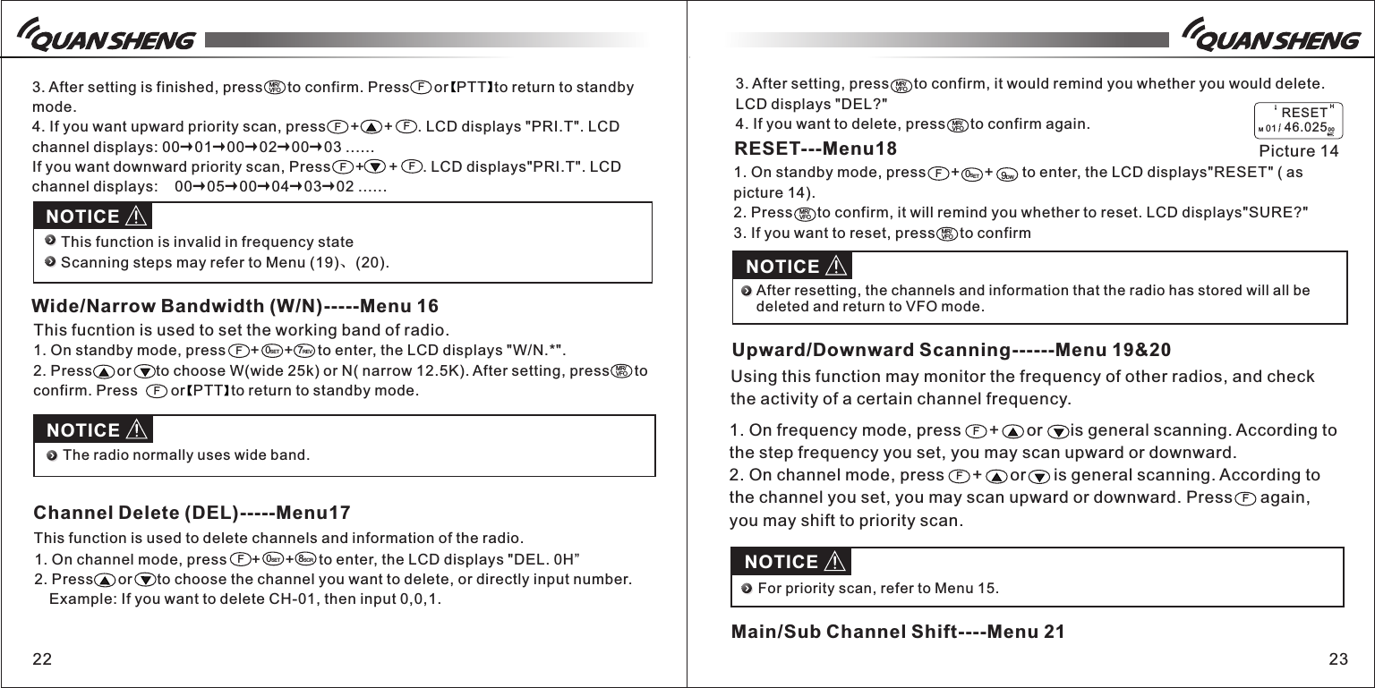 3. After setting, press      to confirm, it would remind you whether you would delete.  LCD displays "DEL?"4. If you want to delete, press      to confirm again.1. On standby mode, press      +      +      to enter, the LCD displays "W/N.*".2. Press      or      to choose W(wide 25k) or N( narrow 12.5K). After setting, press      to confirm. Press        or  PTT  to return to standby mode.22 233. After setting is finished, press      to confirm. Press      or  PTT  to return to standby mode.4. If you want upward priority scan, press      +      +      . LCD displays "PRI.T". LCD channel displays: 00&rarr;01&rarr;00&rarr;02&rarr;00&rarr;03 ......If you want downward priority scan, Press      +      +      . LCD displays"PRI.T". LCD channel displays:    00&rarr;05&rarr;00&rarr;04&rarr;03&rarr;02 ......MR/VFO FFFNOTICEThis function is invalid in frequency stateScanning steps may refer to Menu (19)、(20). Wide/Narrow Bandwidth (W/N)-----Menu 16This fucntion is used to set the working band of radio.FF7REVF0SETMR/VFOFNOTICEThe radio normally uses wide band. Channel Delete (DEL)-----Menu17This function is used to delete channels and information of the radio.1. On channel mode, press      +      +      to enter, the LCD displays "DEL. 0H&rdquo;2. Press      or      to choose the channel you want to delete, or directly input number.   Example: If you want to delete CH-01, then input 0,0,1. F0SET8SCRMR/VFOMR/VFORESET---Menu181. On standby mode, press      +      +       to enter, the LCD displays"RESET" ( as picture 14).2. Press      to confirm, it will remind you whether to reset. LCD displays"SURE?"3. If you want to reset, press      to confirmF0SET9DWMR/VFOH  Picture 14         RESETM 01   46.0250 0MR/VFONOTICEAfter resetting, the channels and information that the radio has stored will all be deleted and return to VFO mode. Upward/Downward Scanning------Menu 19&amp;20Using this function may monitor the frequency of other radios, and check the activity of a certain channel frequency.  1. On frequency mode, press      +      or      is general scanning. According to the step frequency you set, you may scan upward or downward. 2. On channel mode, press      +      or      is general scanning. According to the channel you set, you may scan upward or downward. Press      again, you may shift to priority scan. FFFNOTICEFor priority scan, refer to Menu 15.Main/Sub Channel Shift----Menu 21