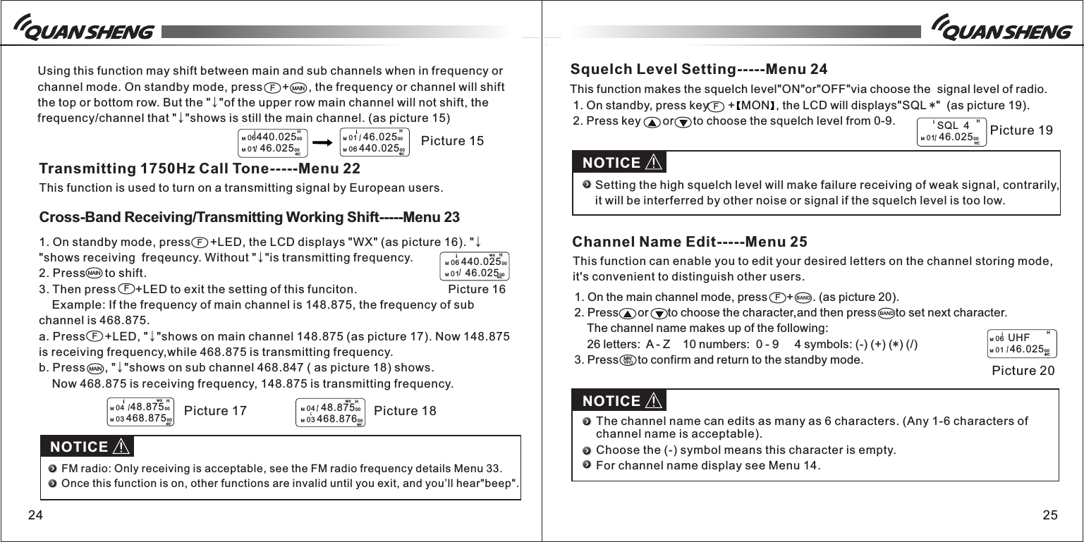 24 25Using this function may shift between main and sub channels when in frequency or channel mode. On standby mode, press      +      , the frequency or channel will shift the top or bottom row. But the "&darr;"of the upper row main channel will not shift, the frequency/channel that "&darr;"shows is still the main channel. (as picture 15)HM 06440.02500M 01  46.0250 0M 01   46.0250 0M 06 440.02500  Picture 15HFMAINTransmitting 1750Hz Call Tone-----Menu 22This function is used to turn on a transmitting signal by European users.Cross-Band Receiving/Transmitting Working Shift-----Menu 231. On standby mode, press      +LED, the LCD displays "WX" (as picture 16). "&darr;"shows receiving  freqeuncy. Without "&darr;"is transmitting frequency. 2. Press      to shift. 3. Then press      +LED to exit the setting of this funciton.    Example: If the frequency of main channel is 148.875, the frequency of sub channel is 468.875.a. Press      +LED, "&darr;"shows on main channel 148.875 (as picture 17). Now 148.875 is receiving frequency,while 468.875 is transmitting frequency.b. Press      , "&darr;"shows on sub channel 468.847 ( as picture 18) shows.     Now 468.875 is receiving frequency, 148.875 is transmitting frequency. FMAINFF  Picture 16HM 06 440.02500M 01   46.0250 0wx   Picture 17HM 04   48.8750 0M 03 468.87500wx  Picture 18HM 04   48.8750 0M 03 468.87600wxMAINNOTICEFM radio: Only receiving is acceptable, see the FM radio frequency details Menu 33. Once this function is on, other functions are invalid until you exit, and you&rsquo;ll hear"beep".Squelch Level Setting-----Menu 24This function makes the squelch level"ON"or"OFF"via choose the  signal level of radio.  1. On standby, press key      +  MON  , the LCD will displays"SQL *"  (as picture 19). 2. Press key      or      to choose the squelch level from 0-9.F Picture 19H        SQL  4M 01  46.0250 0NOTICESetting the high squelch level will make failure receiving of weak signal, contrarily, it will be interferred by other noise or signal if the squelch level is too low.Channel Name Edit-----Menu 25This function can enable you to edit your desired letters on the channel storing mode, it's convenient to distinguish other users.1. On the main channel mode, press      +      . (as picture 20).2. Press      or      to choose the character,and then press      to set next character.     The channel name makes up of the following:     26 letters:  A - Z    10 numbers:  0 - 9     4 symbols: (-) (+) (*) (/)3. Press      to confirm and return to the standby mode.FBANDBANDMR/VFONOTICEThe channel name can edits as many as 6 characters. (Any 1-6 characters of channel name is acceptable).Choose the (-) symbol means this character is empty.For channel name display see Menu 14. Picture 20HM 06  UHFM 01   46.0250 0
