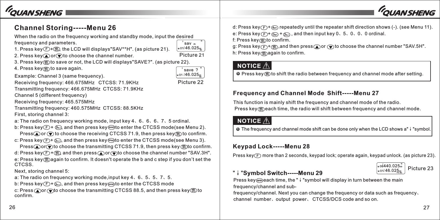 Press key      each time, the "&darr;"symbol will display in turn between the main frequency/channel and sub-frequency/channel. Next you can change the frequency or data such as frequency、channel  number、output  power、 CTCSS/DCS code and so on.Example: Channel 3 (same frequency).Receiving frequency: 466.675MHz   CTCSS: 71.9KHzTransmitting frequency: 466.675MHz  CTCSS: 71.9KHzChannel 5 (different frequency)Receiving frequency: 465.575MHzTransmitting frequency: 460.575MHz  CTCSS: 88.5KHzFirst, storing channel 3:a: The radio on frequency working mode, input key 4、6、6、6、7、5 ordinal.b: Press key      +      , and then press key      to enter the CTCSS mode(see Menu 2).     Press      or       to choose the receiving CTCSS 71.9, then press key      to confirm.c: Press key      +      , and then press key      to enter the CTCSS mode(see Menu 3).     Press      or      to choose the transmitting CTCSS 71.9, then press key      to confirm.   d: Press key      +     , and then press      or      to choose the channel number "SAV.3H".e: Press key      again to confirm. It doesn't operate the b and c step if you don&rsquo;t set the CTCSS.Next, storing channel 5:a: The radio on frequency working mode,input key 4、6、5、5、7、5.b: Press key      +      , and then press key      to enter the CTCSS modec: Press      or      to choose the transmitting CTCSS 88.5, and then press key      to confirm.26 27Channel Storing-----Menu 26When the radio on the frequency working and standby mode, input the desired frequency and parameters.1. Press key     +    , the LCD will displays"SAV**H". (as picture 21).2. Press key      or      to choose the channel number.3. Press key      to save or not, the LCD will displays"SAVE?". (as picture 22).4. Press key      to save again.FMR/VFOMR/VFO Picture 21H        sav  2hM 01  46.0250 0 Picture 22H         save  ?M 01   46.0250 0F2RX.TBANDMR/VFOF3TX.TBANDMR/VFOFMR/VFOMR/VFOF3TX.TBANDMR/VFOMR/VFOd: Press key      +       repeatedly until the repeater shift direction shows (-). (see Menu 11).e: Press key      +       +       , and then input key 0、5、0、0、0 ordinal.f: Press key      to confirm.g: Press key      +      ,and then press    or    to choose the channel number "SAV.5H". h: Press key      again to confirm.4RPTF2RX.TF0SETMR/VFOMR/VFOFMR/VFONOTICEMR/VFO                                                                     Press key      to shift the radio between frequency and channel mode after setting. Frequency and Channel Mode Shift-----Menu 27This function is mainly shift the frequency and channel mode of the radio. Press key      each time, the radio will shift between frequency and channel mode.MR/VFONOTICEThe frequency and channel mode shift can be done only when the LCD shows a"&darr;"symbol.Keypad Lock-----Menu 28Press key       more than 2 seconds, keypad lock; operate again, keypad unlock. (as picture 23).FM 06440.02500M 01  46.0250 0HPicture 23"&darr;"Symbol Switch-----Menu 29MAIN