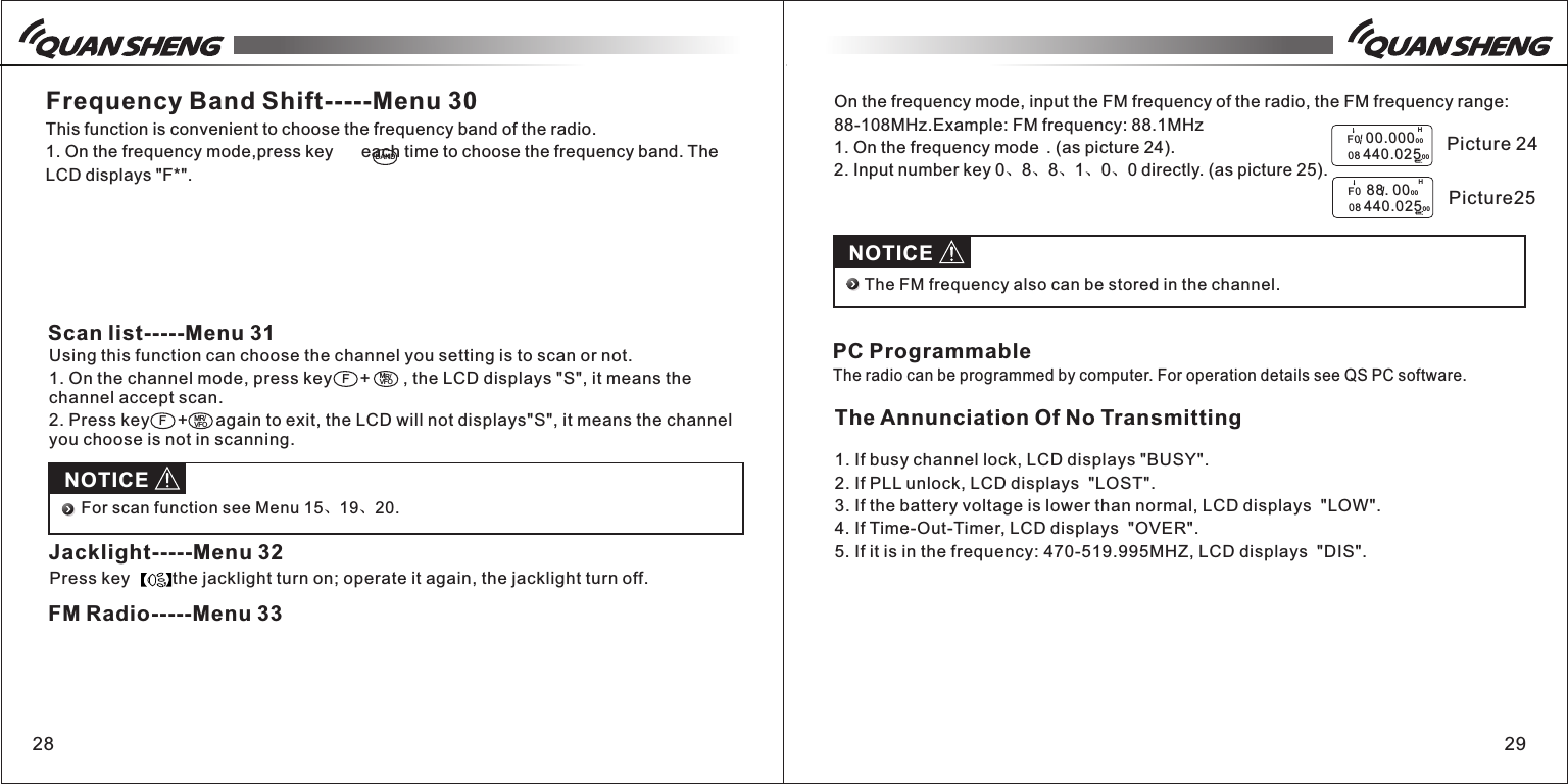 Using this function can choose the channel you setting is to scan or not.1. On the channel mode, press key      +       , the LCD displays "S", it means the channel accept scan.2. Press key      +      again to exit, the LCD will not displays"S", it means the channel you choose is not in scanning.28 29Frequency Band Shift-----Menu 30This function is convenient to choose the frequency band of the radio.1. On the frequency mode,press key      each time to choose the frequency band. The LCD displays "F*".BANDScan list-----Menu 31FMR/VFOFMR/VFONOTICEFor scan function see Menu 15、19、20.Jacklight-----Menu 32Press key       , the jacklight turn on; operate it again, the jacklight turn off.FM Radio-----Menu 33On the frequency mode, input the FM frequency of the radio, the FM frequency range: 88-108MHz.Example: FM frequency: 88.1MHz1. On the frequency mode  . (as picture 24).2. Input number key 0、8、8、1、0、0 directly. (as picture 25).H   F0  00.0000 0   08 440.02500H   F0  88. 0000   08 440.02500  Picture 24 Picture25NOTICEThe FM frequency also can be stored in the channel.PC ProgrammableThe radio can be programmed by computer. For operation details see QS PC software.The Annunciation Of No Transmitting1. If busy channel lock, LCD displays "BUSY".2. If PLL unlock, LCD displays  "LOST".3. If the battery voltage is lower than normal, LCD displays  "LOW".4. If Time-Out-Timer, LCD displays  "OVER".5. If it is in the frequency: 470-519.995MHZ, LCD displays  "DIS".