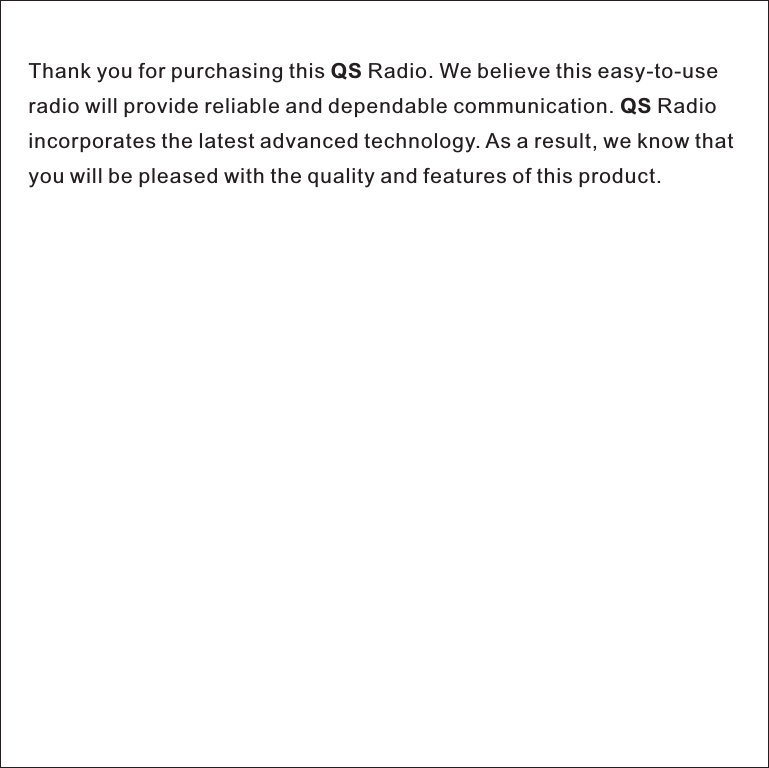 Thank you for purchasing this QS Radio. We believe this easy-to-useradio will provide reliable and dependable communication. QS Radio incorporates the latest advanced technology. As a result, we know that you will be pleased with the quality and features of this product.