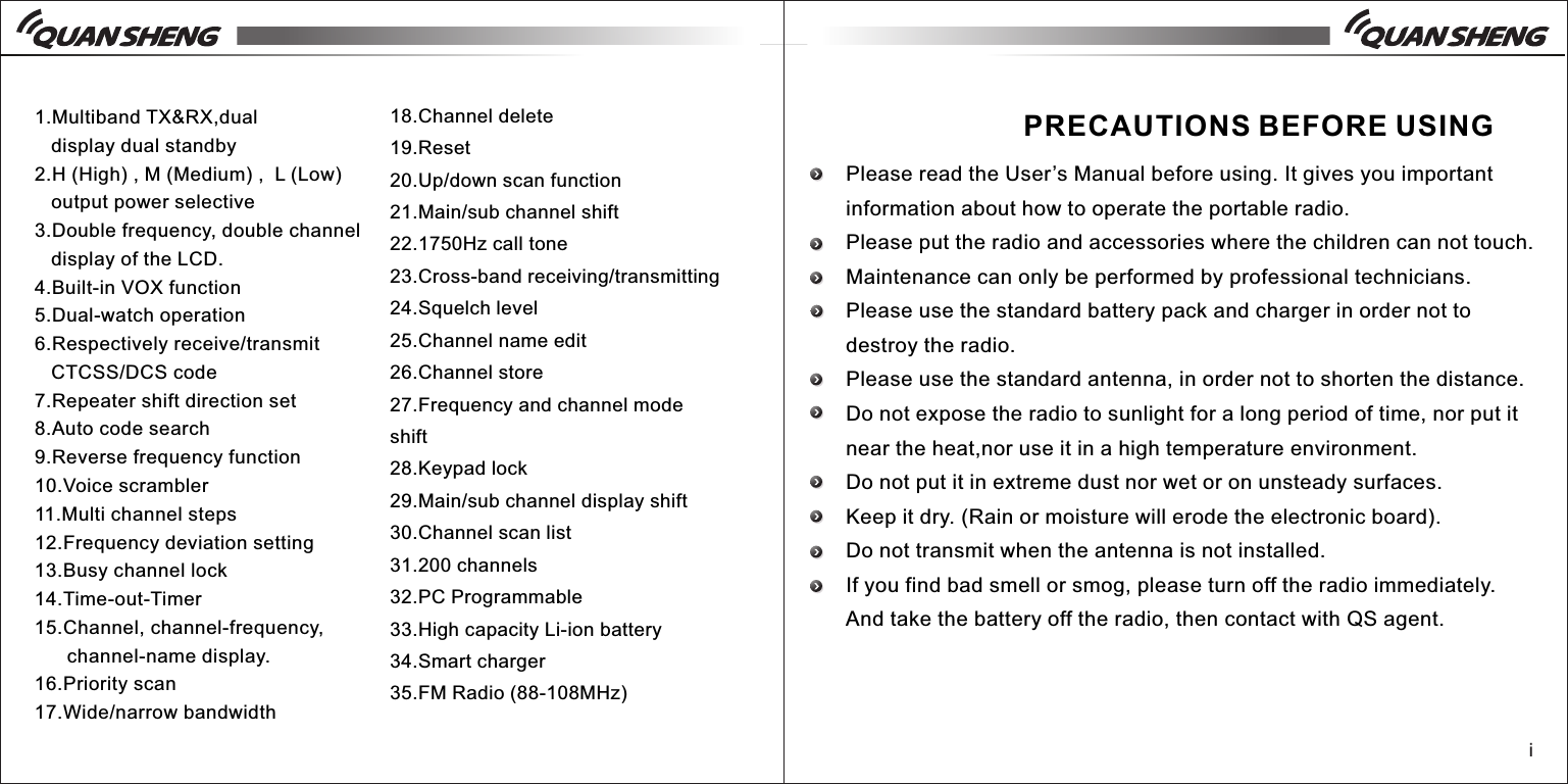 1.Multiband TX&amp;RX,dual    display dual standby2.H (High) , M (Medium) ,  L (Low)   output power selective3.Double frequency, double channel    display of the LCD.4.Built-in VOX function5.Dual-watch operation6.Respectively receive/transmit   CTCSS/DCS code7.Repeater shift direction set8.Auto code search9.Reverse frequency function10.Voice scrambler11.Multi channel steps12.Frequency deviation setting13.Busy channel lock14.Time-out-Timer15.Channel, channel-frequency,       channel-name display.16.Priority scan17.Wide/narrow bandwidth18.Channel delete19.Reset20.Up/down scan function21.Main/sub channel shift22.1750Hz call tone23.Cross-band receiving/transmitting24.Squelch level 25.Channel name edit26.Channel store 27.Frequency and channel mode shift28.Keypad lock29.Main/sub channel display shift30.Channel scan list31.200 channels32.PC Programmable33.High capacity Li-ion battery34.Smart charger35.FM Radio (88-108MHz)iPRECAUTIONS BEFORE USINGPlease read the User&rsquo;s Manual before using. It gives you important information about how to operate the portable radio.Please put the radio and accessories where the children can not touch.Maintenance can only be performed by professional technicians.Please use the standard battery pack and charger in order not to destroy the radio.Please use the standard antenna, in order not to shorten the distance.Do not expose the radio to sunlight for a long period of time, nor put it near the heat,nor use it in a high temperature environment.Do not put it in extreme dust nor wet or on unsteady surfaces.Keep it dry. (Rain or moisture will erode the electronic board).Do not transmit when the antenna is not installed.If you find bad smell or smog, please turn off the radio immediately. And take the battery off the radio, then contact with QS agent. 