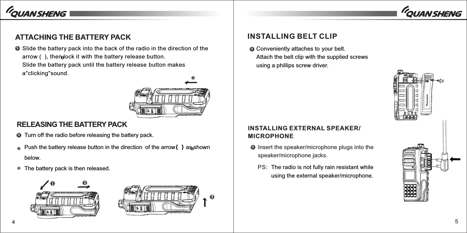 45 Slide the battery pack into the back of the radio in the direction of the arrow (  ), then lock itwiththe battery release button.Slide the battery pack until the battery releasebutton makes a clicking sound." "Turn off the radio before releasing the battery pack.Push the battery release button in the direction of the arrow()as shown below.The battery pack is then released.ATTACHING THE BATTERY PACKRELEASING THE BATTERY PACKConveniently attaches toyour belt.Attach the belt clip with the supplied screwsusing a phillips screw driver.INSTALLING BELT CLIPINSTALLING EXTERNAL SPEAKER/MICROPHONEInsert the speaker/microphone plugs into the speaker/microphone jacks.The radio is not fully rain resistant while using the external speaker/microphone.PS: