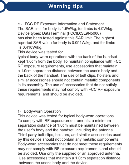 Warning tipse 、FCC RF Exposure Information and StatementThe SAR limit for body is 1.6W/kg, for limbs is 4.0W/kg. Device types: DataTerminal (FCCID:SL9N5000) has also been tested against this SAR limit. The highestreported SAR value for body is 0.091W/kg, and for limbs is 0.410W/kg.This device was tested fortypical body-worn operations with the back of the handset kept 1.0cm from the body. To maintain compliance with FCC RF exposure requirements, use accessories that maintaina 1.0cm separation distance between the user&apos;s body and the back of the handset. The use of belt clips, holsters and similar accessories should not contain metallic componentsin its assembly. The use of accessories that do not satisfy these requirements may not comply with FCC RF exposure requirements, and should be avoided.f 、Body-worn OperationThis device was tested for typical body-worn operations. To comply with RF exposurerequirements, a minimum separation distance of 1.0cm must be maintained between the user’s body and the handset, including the antenna. Third-party belt-clips, holsters, and similar accessories used by this device should not contain any metallic components.Body-worn accessories that do not meet these requirements may not comply with RF exposure requirements and should be avoided. Use only the supplied or an approved antenna. Use accessories that maintain a 1.0cm sepatation distance  between the user&apos;s body and the device.  