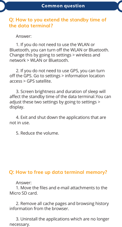Q: How to you extend the standby time of the data terminal ?      Answer:      1. If you do not need to use the WLAN or Bluetooth, you can turn oﬀ the WLAN or Bluetooth. Change this by going to settings &gt; wireless and network &gt; WLAN or Bluetooth.      2. If you do not need to use GPS, you can turn oﬀ the GPS. Go to settings &gt; information location access &gt; GPS satellite.      3. Screen brightness and duration of sleep will aﬀect the standby time of the data terminal.  You can adjust these two settings by going to settings &gt; display.      4. Exit and shut down the applications that are not in use.       5. Reduce the volume. Q: How to free up data terminal  memory?      Answer:      1. Move the ﬁles and e-mail attachments to the Micro SD card.       2. Remove all cache pages and browsing history information from the browser.      3. Uninstall the applications which are no longer necessary.  