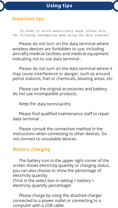 Important tips   In order to avoid unneccessary harm, please notethe following information when using the data terminal.               Please use the original accessories and battery, do not use incompatible products.      Keep the  dry.      Please ﬁnd qualiﬁed maintenance staﬀ to repair data terminal .      Please consult the connection method in the instructions when connecting to other devices. Do not connect to unsuitable devices.Battery charging      The battery icon in the upper right corner of the screen shows electricity quantity or charging status, you can also choose to show the percentage of electricity quantity. (Trick in the select box in setting &gt; battery &gt; electricity quantity percentage)      Please charge by using the attached charger connected to a power outlet or connecting to a computer with a USB cable.        Please do not turn on the data terminal where wireless devices are forbidden to use, including aircrafts,medical facilities and medical equipment indicating not to use data terminal .      Please do not turn on the data terminal where it may cause interference or danger, such as around petrol stations, fuel or chemicals, blasting areas, etc.data terminal
