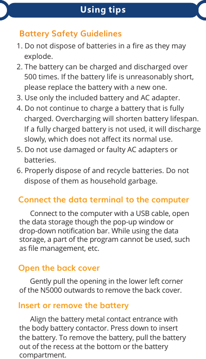  Connect the data terminal    to the computer      Connect to the computer with a USB cable, open the data storage though the pop-up window or drop-down notiﬁcation bar. While using the data storage, a part of the program cannot be used, such as ﬁle management, etc.Open the back cover      Gently pull the opening in the lower left corner of the N5000 outwards to remove the back cover.Insert or remove the battery      Align the battery metal contact entrance with the body battery contactor. Press down to insert the battery. To remove the battery, pull the battery out of the recess at the bottom or the battery compartment. 1. Do not dispose of batteries in a fire as they may     explode.2. The battery can be charged and discharged over     500 times. If the battery life is unreasonably short,     please replace the battery with a new one.3. Use only the included battery and AC adapter.4. Do not continue to charge a battery that is fully     charged. Overcharging will shorten battery lifespan.     If a fully charged battery is not used, it will discharge     slowly, which does not affect its normal use.5. Do not use damaged or faulty AC adapters or     batteries. 6. Properly dispose of and recycle batteries. Do not     dispose of them as household garbage.Battery Safety Guidelines