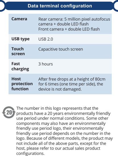 The number in this logo represents that the products have a 20 years environmentally friendly use period under normal conditions. Some other components may also have an environmentally friendly use period logo, their environmentally friendly use period depends on the number in the logo. Because of diﬀerent models, the product may not include all of the above parts, except for the host, please refer to our actual sales product conﬁgurations.Rear camera: 5 million pixel autofocus camera + double LED ﬂashFront camera + double LED ﬂashUSB 2.0Capacitive touch screen3 hoursAfter free drops at a height of 80cm for 6 times (one time per side), the device is not damaged.CameraUSB typeTouch screenFast chargingHost protection functionData terminal configuration