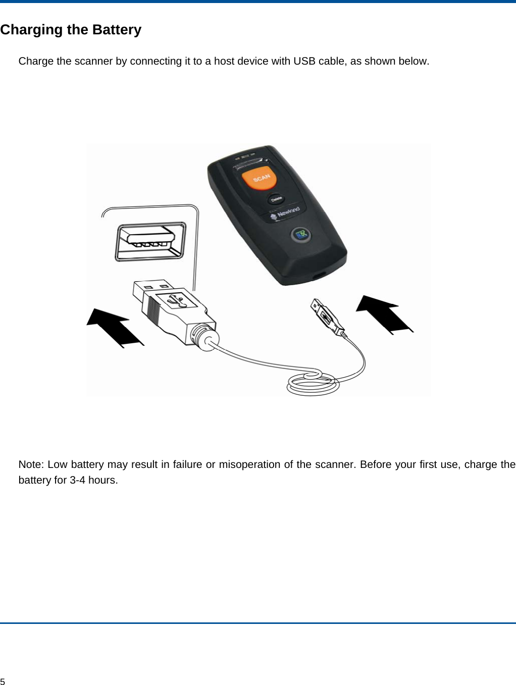  5 Charging the Battery Charge the scanner by connecting it to a host device with USB cable, as shown below.      Note: Low battery may result in failure or misoperation of the scanner. Before your first use, charge the battery for 3-4 hours.   