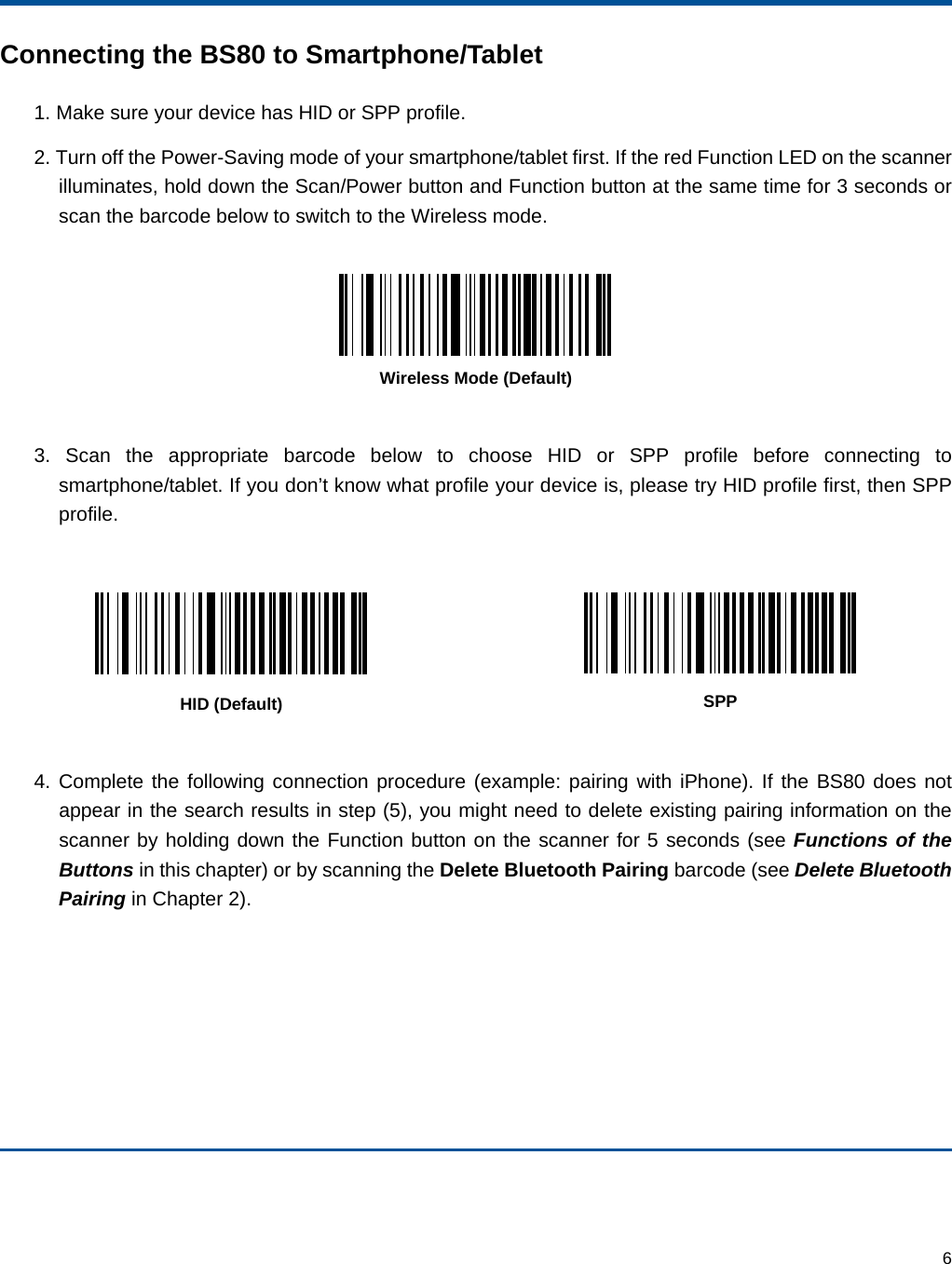  6 Connecting the BS80 to Smartphone/Tablet 1. Make sure your device has HID or SPP profile. 2. Turn off the Power-Saving mode of your smartphone/tablet first. If the red Function LED on the scanner illuminates, hold down the Scan/Power button and Function button at the same time for 3 seconds or scan the barcode below to switch to the Wireless mode.   Wireless Mode (Default)  3. Scan the appropriate barcode below to choose HID or SPP profile before connecting to smartphone/tablet. If you don’t know what profile your device is, please try HID profile first, then SPP profile.     HID (Default)  SPP  4. Complete the following connection procedure (example: pairing with iPhone). If the BS80 does not appear in the search results in step (5), you might need to delete existing pairing information on the scanner by holding down the Function button on the scanner for 5 seconds (see Functions of the Buttons in this chapter) or by scanning the Delete Bluetooth Pairing barcode (see Delete Bluetooth Pairing in Chapter 2).   