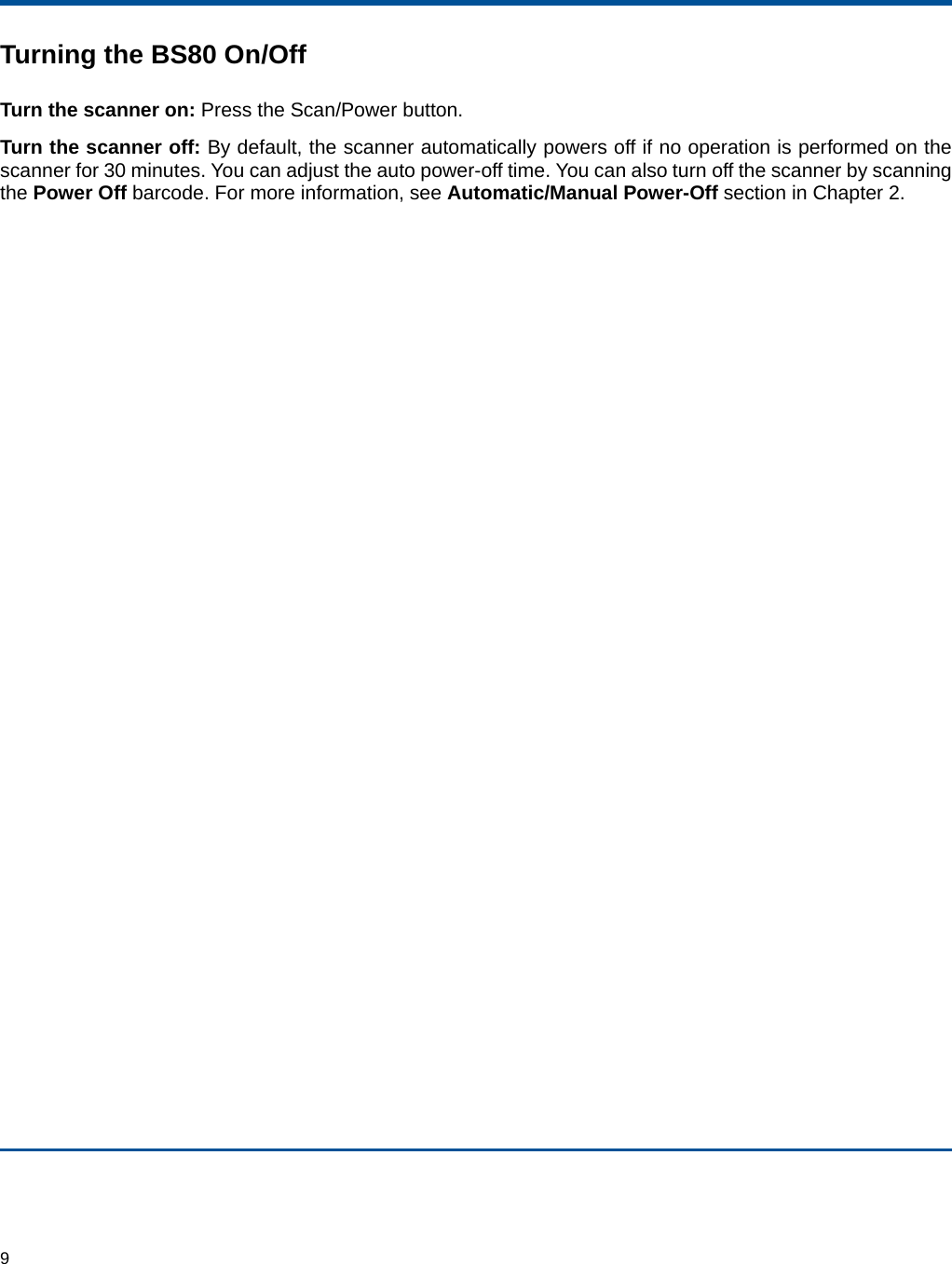  9 Turning the BS80 On/Off Turn the scanner on: Press the Scan/Power button. Turn the scanner off: By default, the scanner automatically powers off if no operation is performed on the scanner for 30 minutes. You can adjust the auto power-off time. You can also turn off the scanner by scanning the Power Off barcode. For more information, see Automatic/Manual Power-Off section in Chapter 2.   