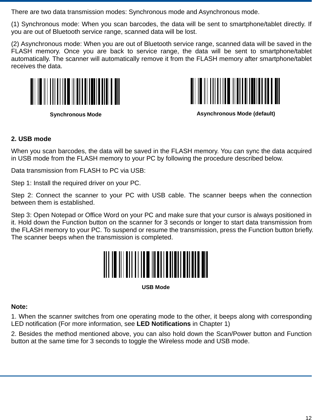  12 There are two data transmission modes: Synchronous mode and Asynchronous mode. (1) Synchronous mode: When you scan barcodes, the data will be sent to smartphone/tablet directly. If you are out of Bluetooth service range, scanned data will be lost. (2) Asynchronous mode: When you are out of Bluetooth service range, scanned data will be saved in the FLASH memory. Once you are back to service range, the data will be sent to smartphone/tablet automatically. The scanner will automatically remove it from the FLASH memory after smartphone/tablet receives the data.  Synchronous Mode  Asynchronous Mode (default)  2. USB mode When you scan barcodes, the data will be saved in the FLASH memory. You can sync the data acquired in USB mode from the FLASH memory to your PC by following the procedure described below. Data transmission from FLASH to PC via USB: Step 1: Install the required driver on your PC. Step 2: Connect the scanner to your PC with USB cable. The scanner beeps when the connection between them is established. Step 3: Open Notepad or Office Word on your PC and make sure that your cursor is always positioned in it. Hold down the Function button on the scanner for 3 seconds or longer to start data transmission from the FLASH memory to your PC. To suspend or resume the transmission, press the Function button briefly. The scanner beeps when the transmission is completed.  USB Mode  Note: 1. When the scanner switches from one operating mode to the other, it beeps along with corresponding LED notification (For more information, see LED Notifications in Chapter 1) 2. Besides the method mentioned above, you can also hold down the Scan/Power button and Function button at the same time for 3 seconds to toggle the Wireless mode and USB mode. 