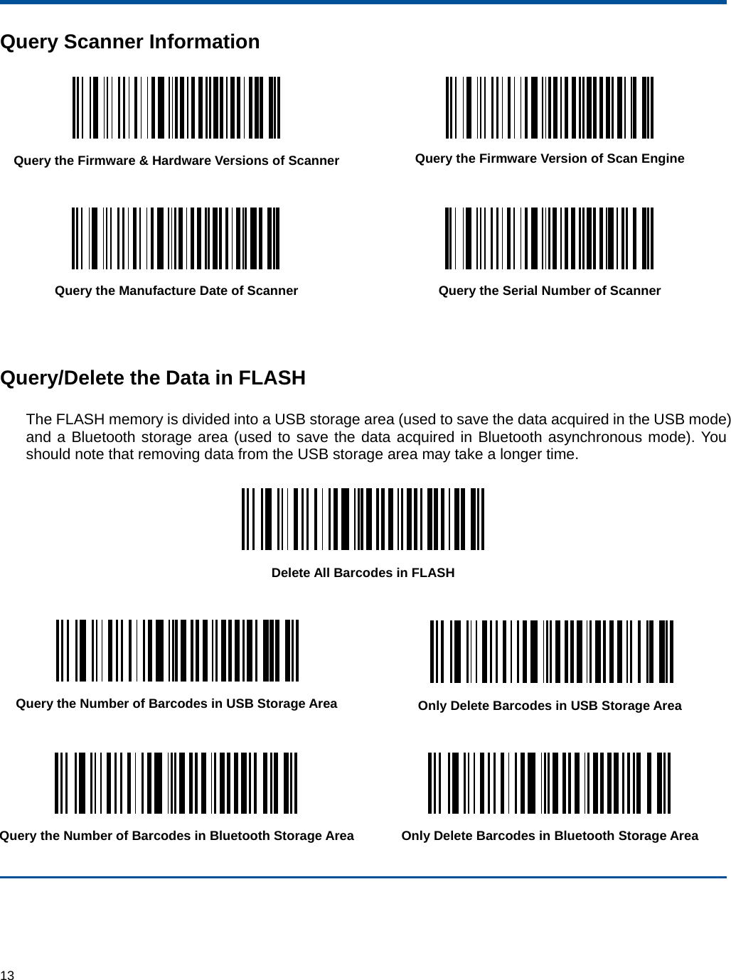  13 Query Scanner Information  Query the Firmware &amp; Hardware Versions of Scanner  Query the Firmware Version of Scan Engine    Query the Manufacture Date of Scanner  Query the Serial Number of Scanner   Query/Delete the Data in FLASH The FLASH memory is divided into a USB storage area (used to save the data acquired in the USB mode) and a Bluetooth storage area (used to save the data acquired in Bluetooth asynchronous mode). You should note that removing data from the USB storage area may take a longer time.  Delete All Barcodes in FLASH   Query the Number of Barcodes in USB Storage Area  Only Delete Barcodes in USB Storage Area   Query the Number of Barcodes in Bluetooth Storage Area Only Delete Barcodes in Bluetooth Storage Area   