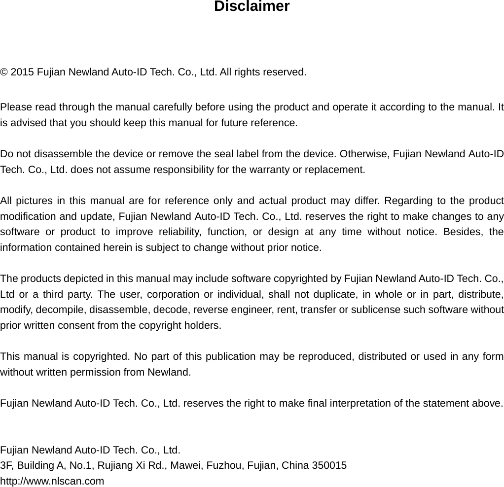  Disclaimer  © 2015 Fujian Newland Auto-ID Tech. Co., Ltd. All rights reserved. Please read through the manual carefully before using the product and operate it according to the manual. It is advised that you should keep this manual for future reference. Do not disassemble the device or remove the seal label from the device. Otherwise, Fujian Newland Auto-ID Tech. Co., Ltd. does not assume responsibility for the warranty or replacement. All pictures in this manual are for reference only and actual product may differ. Regarding to the product modification and update, Fujian Newland Auto-ID Tech. Co., Ltd. reserves the right to make changes to any software or product to improve reliability, function, or design at any time without notice. Besides, the information contained herein is subject to change without prior notice.   The products depicted in this manual may include software copyrighted by Fujian Newland Auto-ID Tech. Co., Ltd or a third party. The user, corporation or individual, shall not duplicate, in whole or in part, distribute, modify, decompile, disassemble, decode, reverse engineer, rent, transfer or sublicense such software without prior written consent from the copyright holders.   This manual is copyrighted. No part of this publication may be reproduced, distributed or used in any form without written permission from Newland. Fujian Newland Auto-ID Tech. Co., Ltd. reserves the right to make final interpretation of the statement above.   Fujian Newland Auto-ID Tech. Co., Ltd. 3F, Building A, No.1, Rujiang Xi Rd., Mawei, Fuzhou, Fujian, China 350015 http://www.nlscan.com    