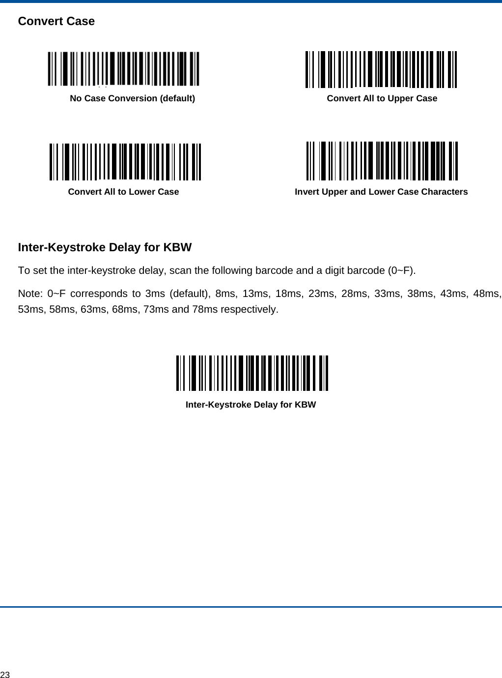  23 Convert Case    No Case Conversion (default)  Convert All to Upper Case      Convert All to Lower Case  Invert Upper and Lower Case Characters   Inter-Keystroke Delay for KBW To set the inter-keystroke delay, scan the following barcode and a digit barcode (0~F). Note: 0~F corresponds to 3ms (default), 8ms, 13ms, 18ms, 23ms, 28ms, 33ms, 38ms, 43ms, 48ms, 53ms, 58ms, 63ms, 68ms, 73ms and 78ms respectively.   Inter-Keystroke Delay for KBW    