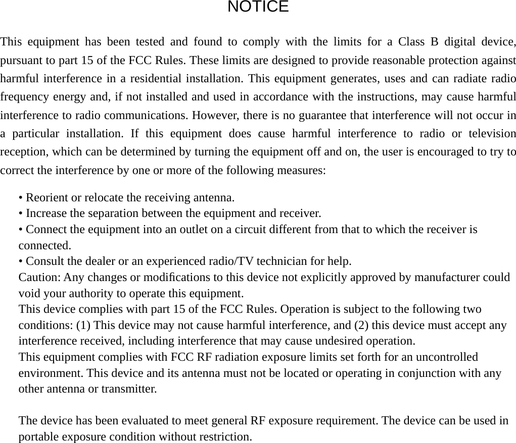  NOTICE This equipment has been tested and found to comply with the limits for a Class B digital device, pursuant to part 15 of the FCC Rules. These limits are designed to provide reasonable protection against harmful interference in a residential installation. This equipment generates, uses and can radiate radio frequency energy and, if not installed and used in accordance with the instructions, may cause harmful interference to radio communications. However, there is no guarantee that interference will not occur in a particular installation. If this equipment does cause harmful interference to radio or television reception, which can be determined by turning the equipment off and on, the user is encouraged to try to correct the interference by one or more of the following measures: • Reorient or relocate the receiving antenna. • Increase the separation between the equipment and receiver. • Connect the equipment into an outlet on a circuit different from that to which the receiver is connected. • Consult the dealer or an experienced radio/TV technician for help. Caution: Any changes or modiﬁcations to this device not explicitly approved by manufacturer could void your authority to operate this equipment. This device complies with part 15 of the FCC Rules. Operation is subject to the following two conditions: (1) This device may not cause harmful interference, and (2) this device must accept any interference received, including interference that may cause undesired operation. This equipment complies with FCC RF radiation exposure limits set forth for an uncontrolled environment. This device and its antenna must not be located or operating in conjunction with any other antenna or transmitter.  The device has been evaluated to meet general RF exposure requirement. The device can be used in portable exposure condition without restriction.     
