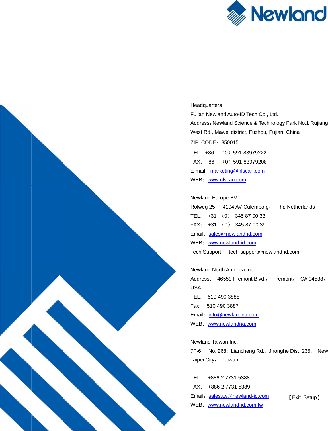      HeadquartersFujian NewlaAddress：NewWest Rd., MaZIP CODE：TEL：+86 - FAX：+86 - E-mail：markWEB：www.n Newland EuroRolweg 25，TEL： +31 FAX： +31 Email：salesWEB：www.nTech Support Newland NortAddress： 46USA TEL： 510 4Fax： 510 49Email：info@WEB：www.n Newland Taiw7F-6， No. 2Taipei City， TEL： +886 FAX： +886 Email：salesWEB：www.ns nd Auto-ID Tecwland Scienceawei district, F350015 （0）591-839（0）591-839keting@nlscannlscan.com ope BV   4104 AV Cule（0） 345 87 （0） 345 87 s@newland-id.newland-id.cot： tech-suppoth America Inc6559 Fremont90 3888 90 3887 @newlandna.conewlandna.cowan Inc.   68，LianchenTaiwa n 2 7731 5388 2 7731 5389 s.tw@newlandnewland-id.coch Co., Ltd. e &amp; Technologyuzhou, Fujian79222 979208 n.com emborg， The00 33 00 39 .com m ort@newland-c.  t Blvd.， Fremom m g Rd.，Jhongh-id.com m.tw 【Exit Setupy Park No.1 Ru, China e Netherlands-id.com  mont， CA 945he Dist. 235，p】 ujiang  538，  New 