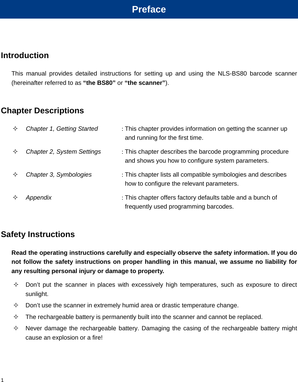  1 Preface Introduction This manual provides detailed instructions for setting up and using the NLS-BS80 barcode scanner (hereinafter referred to as “the BS80” or “the scanner”).  Chapter Descriptions  Chapter 1, Getting Started : This chapter provides information on getting the scanner up and running for the first time.  Chapter 2, System Settings : This chapter describes the barcode programming procedure and shows you how to configure system parameters.  Chapter 3, Symbologies : This chapter lists all compatible symbologies and describes how to configure the relevant parameters.  Appendix : This chapter offers factory defaults table and a bunch of frequently used programming barcodes.  Safety Instructions Read the operating instructions carefully and especially observe the safety information. If you do not follow the safety instructions on proper handling in this manual, we assume no liability for any resulting personal injury or damage to property.   Don’t put the scanner in places with excessively high temperatures, such as exposure to direct sunlight.   Don’t use the scanner in extremely humid area or drastic temperature change.   The rechargeable battery is permanently built into the scanner and cannot be replaced.   Never damage the rechargeable battery. Damaging the casing of the rechargeable battery might cause an explosion or a fire!  