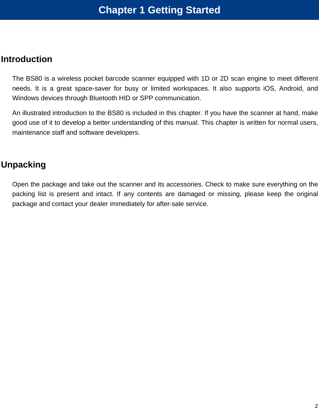  2 Chapter 1 Getting Started Introduction The BS80 is a wireless pocket barcode scanner equipped with 1D or 2D scan engine to meet different needs. It is a great space-saver for busy or limited workspaces. It also supports iOS, Android, and Windows devices through Bluetooth HID or SPP communication. An illustrated introduction to the BS80 is included in this chapter. If you have the scanner at hand, make good use of it to develop a better understanding of this manual. This chapter is written for normal users, maintenance staff and software developers.  Unpacking Open the package and take out the scanner and its accessories. Check to make sure everything on the packing list is present and intact. If any contents are damaged or missing, please keep the original package and contact your dealer immediately for after-sale service.   