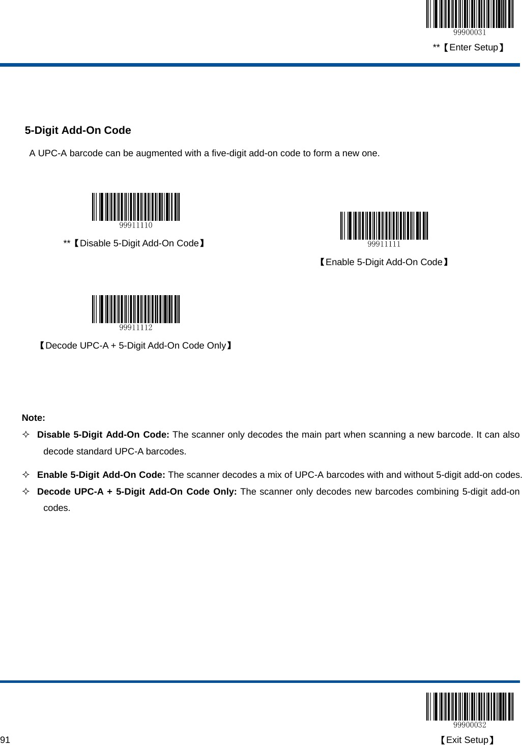  **【Enter Setup】  91                                                                                                                                                                                        【Exit Setup】   5-Digit Add-On Code A UPC-A barcode can be augmented with a five-digit add-on code to form a new one.     **【Disable 5-Digit Add-On Code】   【Enable 5-Digit Add-On Code】     【Decode UPC-A + 5-Digit Add-On Code Only】    Note:  Disable 5-Digit Add-On Code: The scanner only decodes the main part when scanning a new barcode. It can also decode standard UPC-A barcodes.  Enable 5-Digit Add-On Code: The scanner decodes a mix of UPC-A barcodes with and without 5-digit add-on codes.  Decode UPC-A + 5-Digit Add-On Code Only: The scanner only decodes new barcodes combining 5-digit add-on codes. 