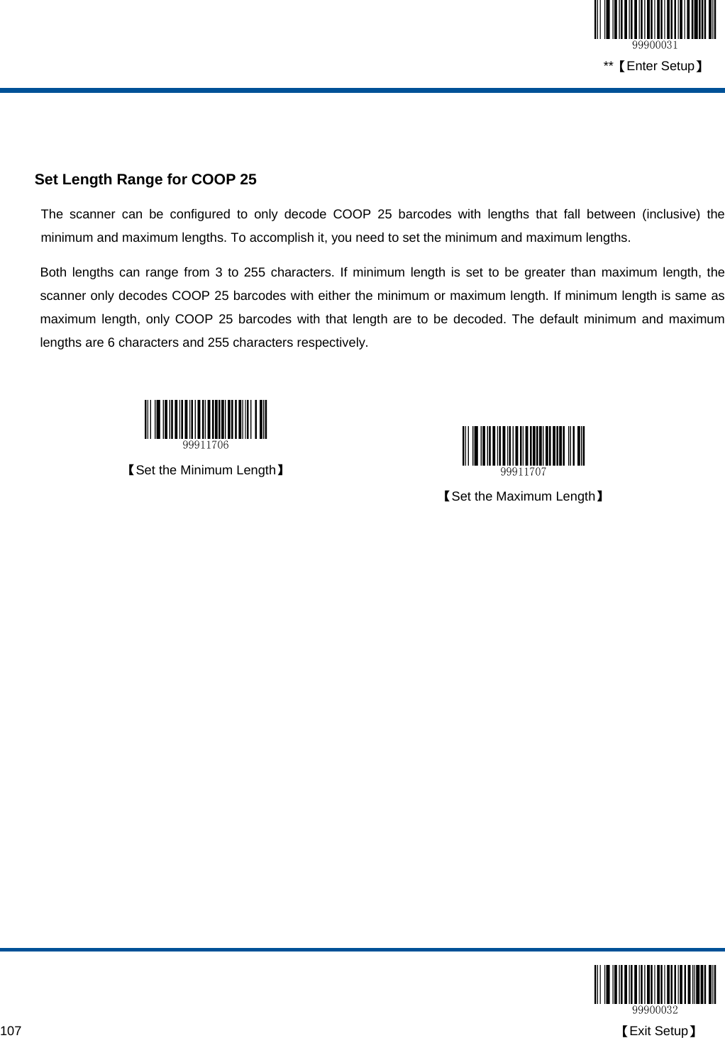  **【Enter Setup】  107                                                                                                                                                                                        【Exit Setup】   Set Length Range for COOP 25 The scanner can be configured to only decode COOP 25 barcodes with lengths that fall between (inclusive) the minimum and maximum lengths. To accomplish it, you need to set the minimum and maximum lengths. Both lengths can range from 3 to 255 characters. If minimum length is set to be greater than maximum length, the scanner only decodes COOP 25 barcodes with either the minimum or maximum length. If minimum length is same as maximum length, only COOP 25 barcodes with that length are to be decoded. The default minimum and maximum lengths are 6 characters and 255 characters respectively.    【Set the Minimum Length】   【Set the Maximum Length】  