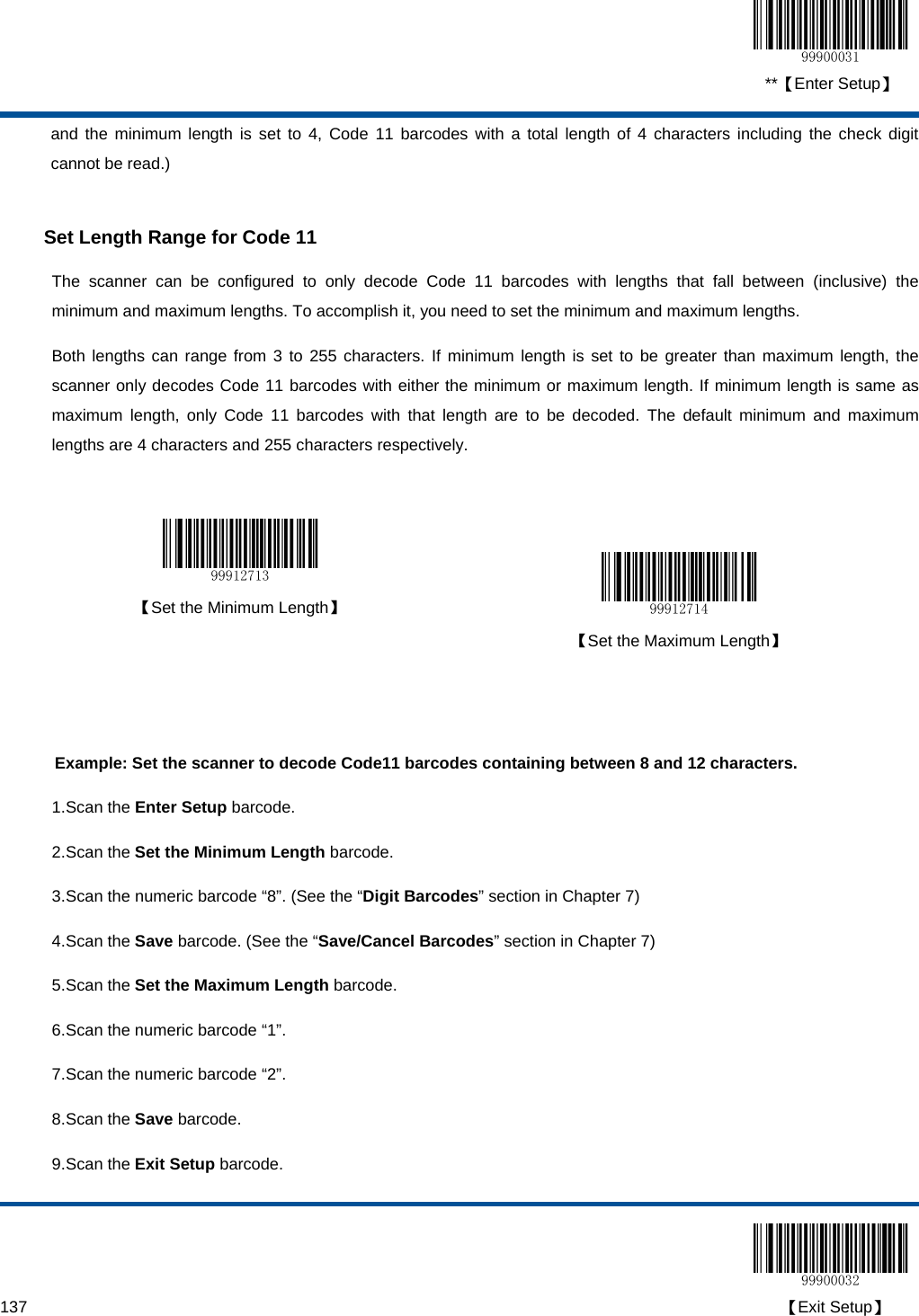  **【Enter Setup】  137                                                                                                                                                                                        【Exit Setup】 and the minimum length is set to 4, Code 11 barcodes with a total length of 4 characters including the check digit cannot be read.)  Set Length Range for Code 11 The scanner can be configured to only decode Code 11 barcodes with lengths that fall between (inclusive) the minimum and maximum lengths. To accomplish it, you need to set the minimum and maximum lengths. Both lengths can range from 3 to 255 characters. If minimum length is set to be greater than maximum length, the scanner only decodes Code 11 barcodes with either the minimum or maximum length. If minimum length is same as maximum length, only Code 11 barcodes with that length are to be decoded. The default minimum and maximum lengths are 4 characters and 255 characters respectively.    【Set the Minimum Length】   【Set the Maximum Length】   Example: Set the scanner to decode Code11 barcodes containing between 8 and 12 characters. 1. Scan the Enter Setup barcode. 2. Scan the Set the Minimum Length barcode. 3. Scan the numeric barcode “8”. (See the “Digit Barcodes” section in Chapter 7) 4. Scan the Save barcode. (See the “Save/Cancel Barcodes” section in Chapter 7) 5. Scan the Set the Maximum Length barcode. 6. Scan the numeric barcode “1”.  7. Scan the numeric barcode “2”.  8. Scan the Save barcode. 9. Scan the Exit Setup barcode. 