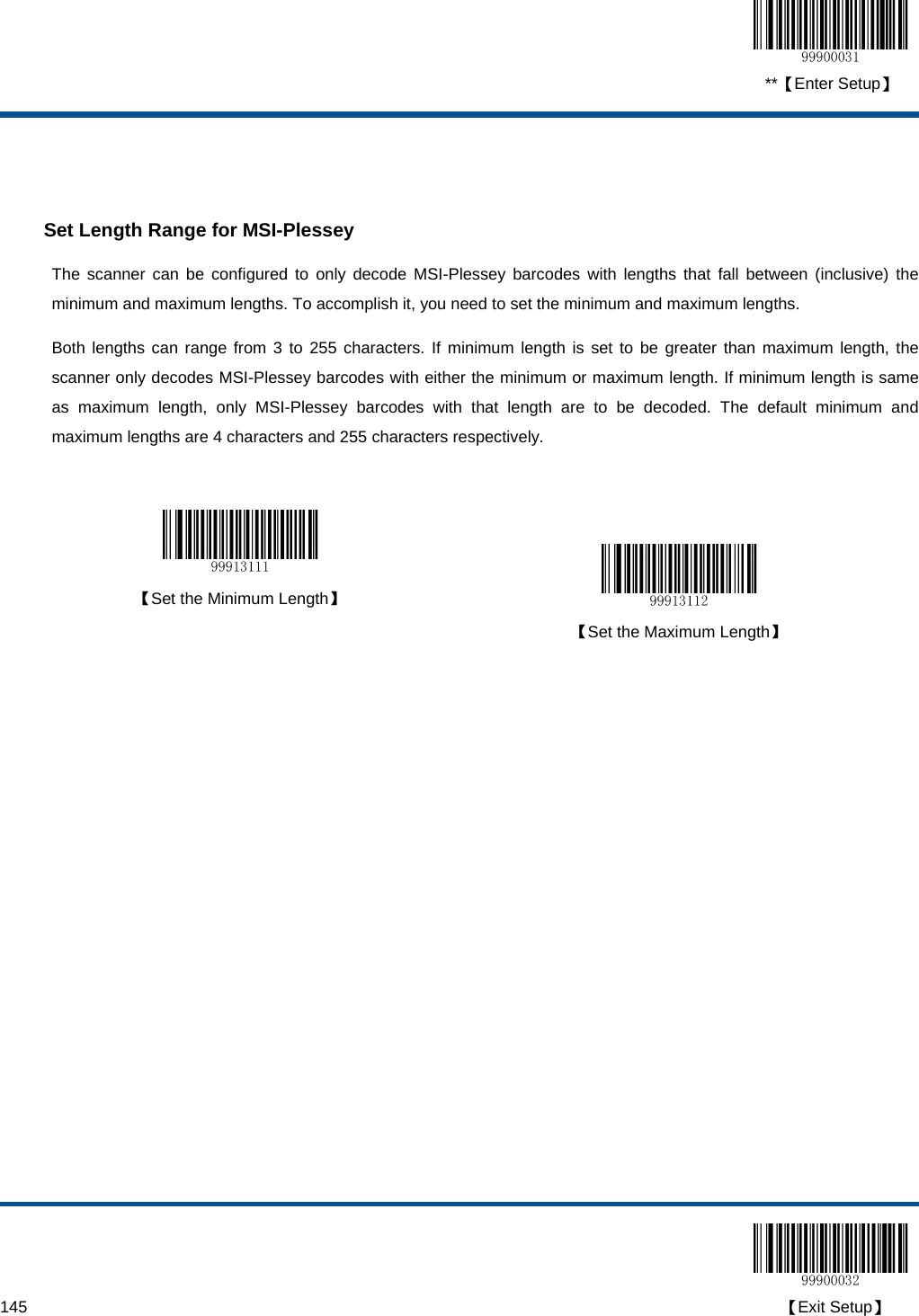  **【Enter Setup】  145                                                                                                                                                                                        【Exit Setup】   Set Length Range for MSI-Plessey The scanner can be configured to only decode MSI-Plessey barcodes with lengths that fall between (inclusive) the minimum and maximum lengths. To accomplish it, you need to set the minimum and maximum lengths. Both lengths can range from 3 to 255 characters. If minimum length is set to be greater than maximum length, the scanner only decodes MSI-Plessey barcodes with either the minimum or maximum length. If minimum length is same as maximum length, only MSI-Plessey barcodes with that length are to be decoded. The default minimum and maximum lengths are 4 characters and 255 characters respectively.    【Set the Minimum Length】   【Set the Maximum Length】  