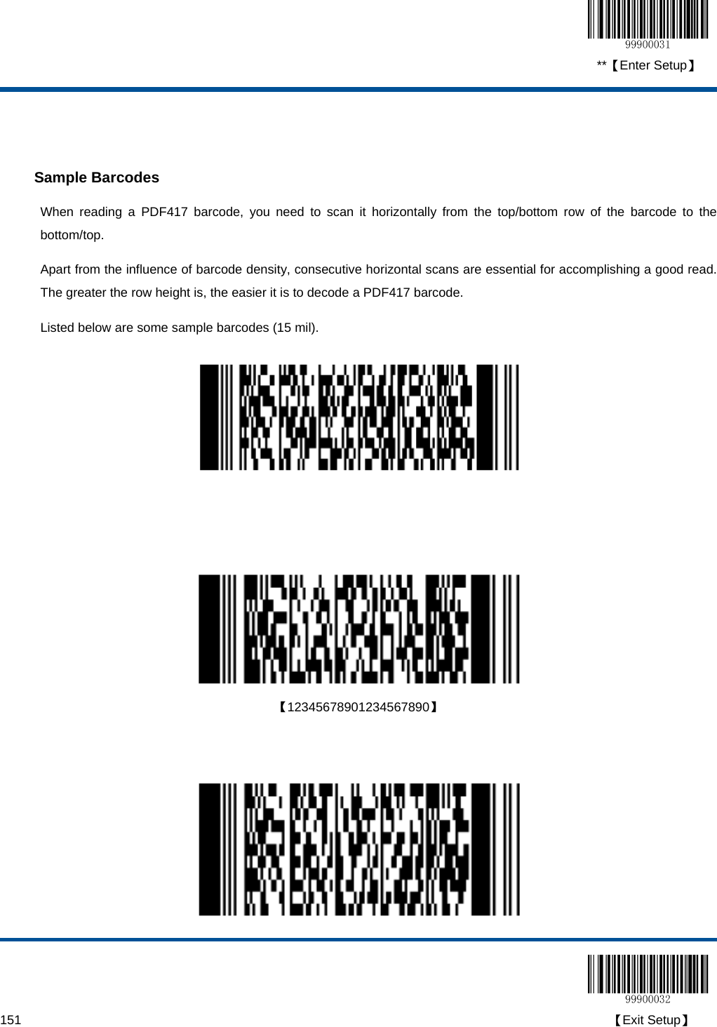  **【Enter Setup】  151                                                                                                                                                                                        【Exit Setup】   Sample Barcodes When reading a PDF417 barcode, you need to scan it horizontally from the top/bottom row of the barcode to the bottom/top.    Apart from the influence of barcode density, consecutive horizontal scans are essential for accomplishing a good read.  The greater the row height is, the easier it is to decode a PDF417 barcode. Listed below are some sample barcodes (15 mil).        【12345678901234567890】     