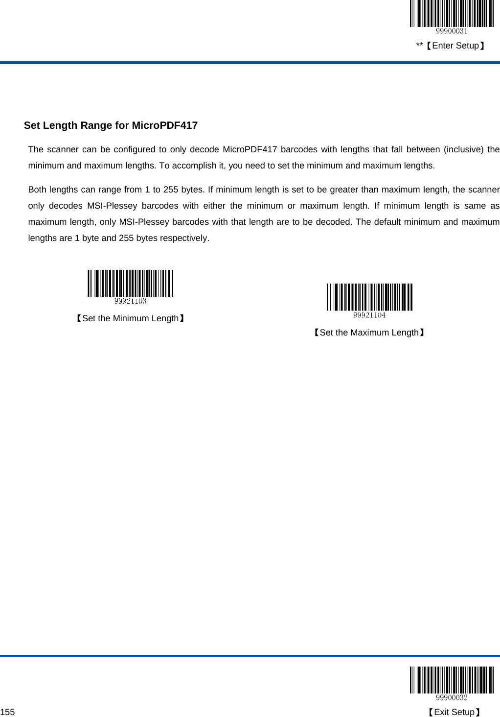  **【Enter Setup】  155                                                                                                                                                                                        【Exit Setup】   Set Length Range for MicroPDF417 The scanner can be configured to only decode MicroPDF417 barcodes with lengths that fall between (inclusive) the minimum and maximum lengths. To accomplish it, you need to set the minimum and maximum lengths. Both lengths can range from 1 to 255 bytes. If minimum length is set to be greater than maximum length, the scanner only decodes MSI-Plessey barcodes with either the minimum or maximum length. If minimum length is same as maximum length, only MSI-Plessey barcodes with that length are to be decoded. The default minimum and maximum lengths are 1 byte and 255 bytes respectively.    【Set the Minimum Length】   【Set the Maximum Length】  