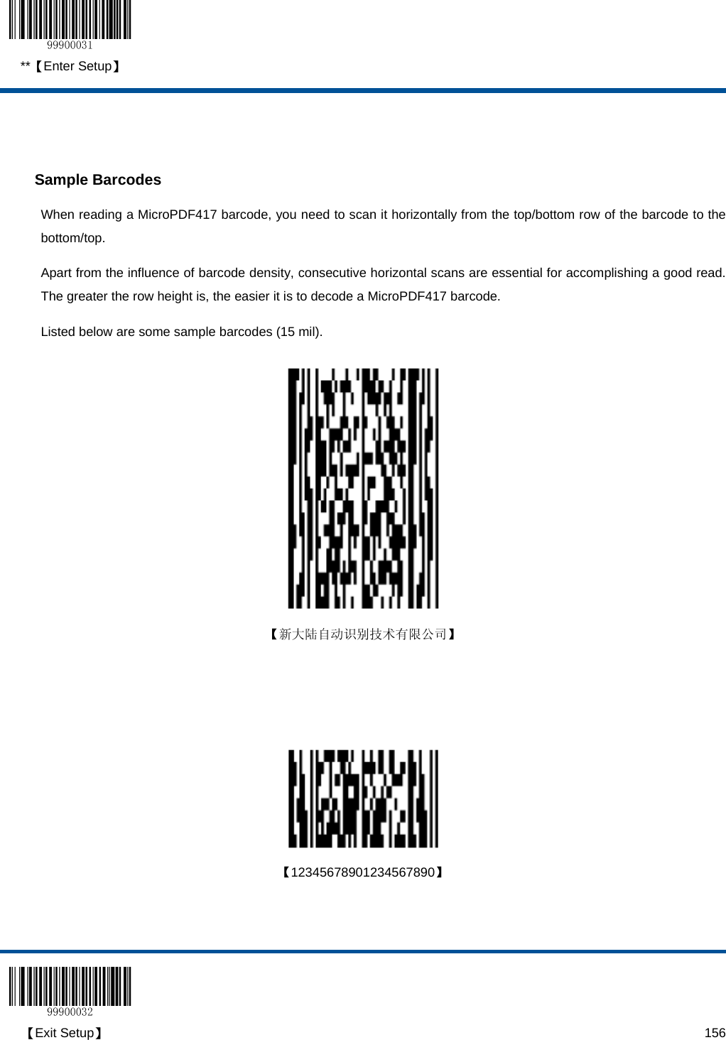  **【Enter Setup】  【Exit Setup】                                                                                                                                                                      156   Sample Barcodes When reading a MicroPDF417 barcode, you need to scan it horizontally from the top/bottom row of the barcode to the bottom/top.    Apart from the influence of barcode density, consecutive horizontal scans are essential for accomplishing a good read.  The greater the row height is, the easier it is to decode a MicroPDF417 barcode. Listed below are some sample barcodes (15 mil).    【新大陆自动识别技术有限公司】        【12345678901234567890】    