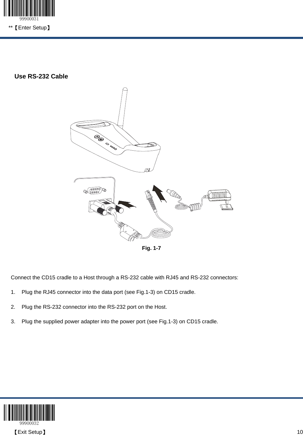  **【Enter Setup】  【Exit Setup】                                                                                                                                                                      10   Use RS-232 Cable  Fig. 1-7  Connect the CD15 cradle to a Host through a RS-232 cable with RJ45 and RS-232 connectors: 1.  Plug the RJ45 connector into the data port (see Fig.1-3) on CD15 cradle. 2.  Plug the RS-232 connector into the RS-232 port on the Host. 3.  Plug the supplied power adapter into the power port (see Fig.1-3) on CD15 cradle. 