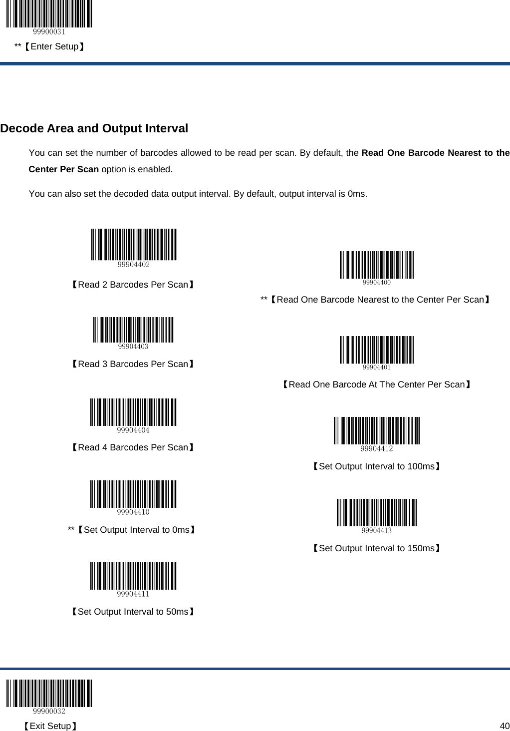  **【Enter Setup】  【Exit Setup】                                                                                                                                                                      40   Decode Area and Output Interval You can set the number of barcodes allowed to be read per scan. By default, the Read One Barcode Nearest to the Center Per Scan option is enabled. You can also set the decoded data output interval. By default, output interval is 0ms.     【Read 2 Barcodes Per Scan】   **【Read One Barcode Nearest to the Center Per Scan】  【Read 3 Barcodes Per Scan】   【Read One Barcode At The Center Per Scan】   【Read 4 Barcodes Per Scan】   【Set Output Interval to 100ms】   **【Set Output Interval to 0ms】   【Set Output Interval to 150ms】  【Set Output Interval to 50ms】   