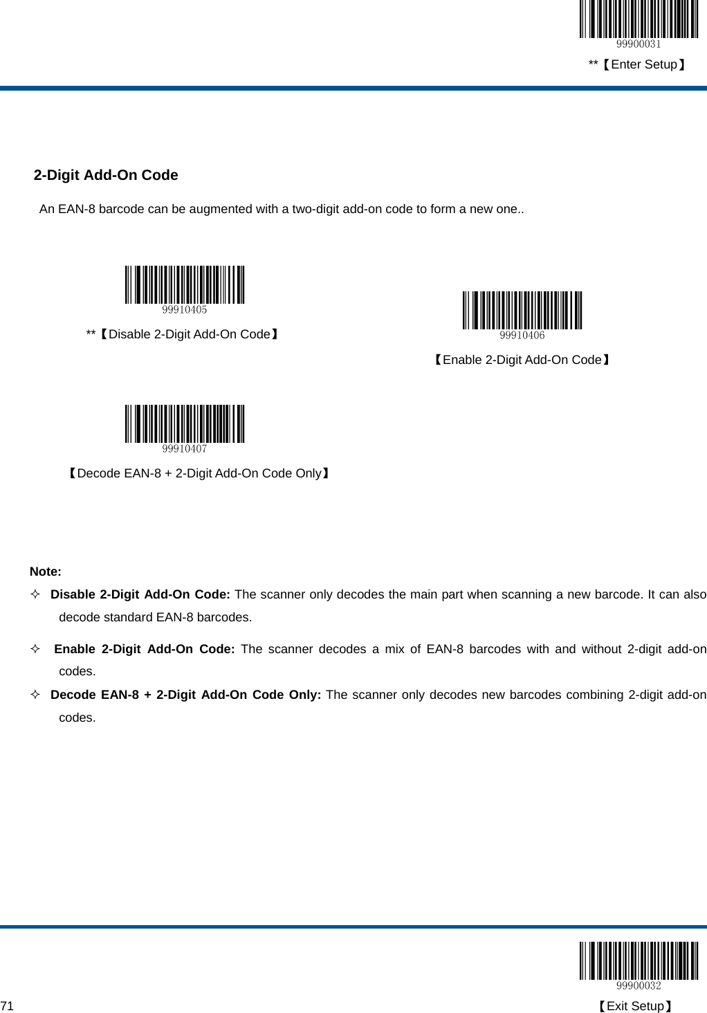  **【Enter Setup】  71                                                                                                                                                                                        【Exit Setup】   2-Digit Add-On Code An EAN-8 barcode can be augmented with a two-digit add-on code to form a new one..    **【Disable 2-Digit Add-On Code】   【Enable 2-Digit Add-On Code】     【Decode EAN-8 + 2-Digit Add-On Code Only】    Note:  Disable 2-Digit Add-On Code: The scanner only decodes the main part when scanning a new barcode. It can also decode standard EAN-8 barcodes.   Enable 2-Digit Add-On Code: The scanner decodes a mix of EAN-8 barcodes with and without 2-digit add-on codes.  Decode EAN-8 + 2-Digit Add-On Code Only: The scanner only decodes new barcodes combining 2-digit add-on codes.  