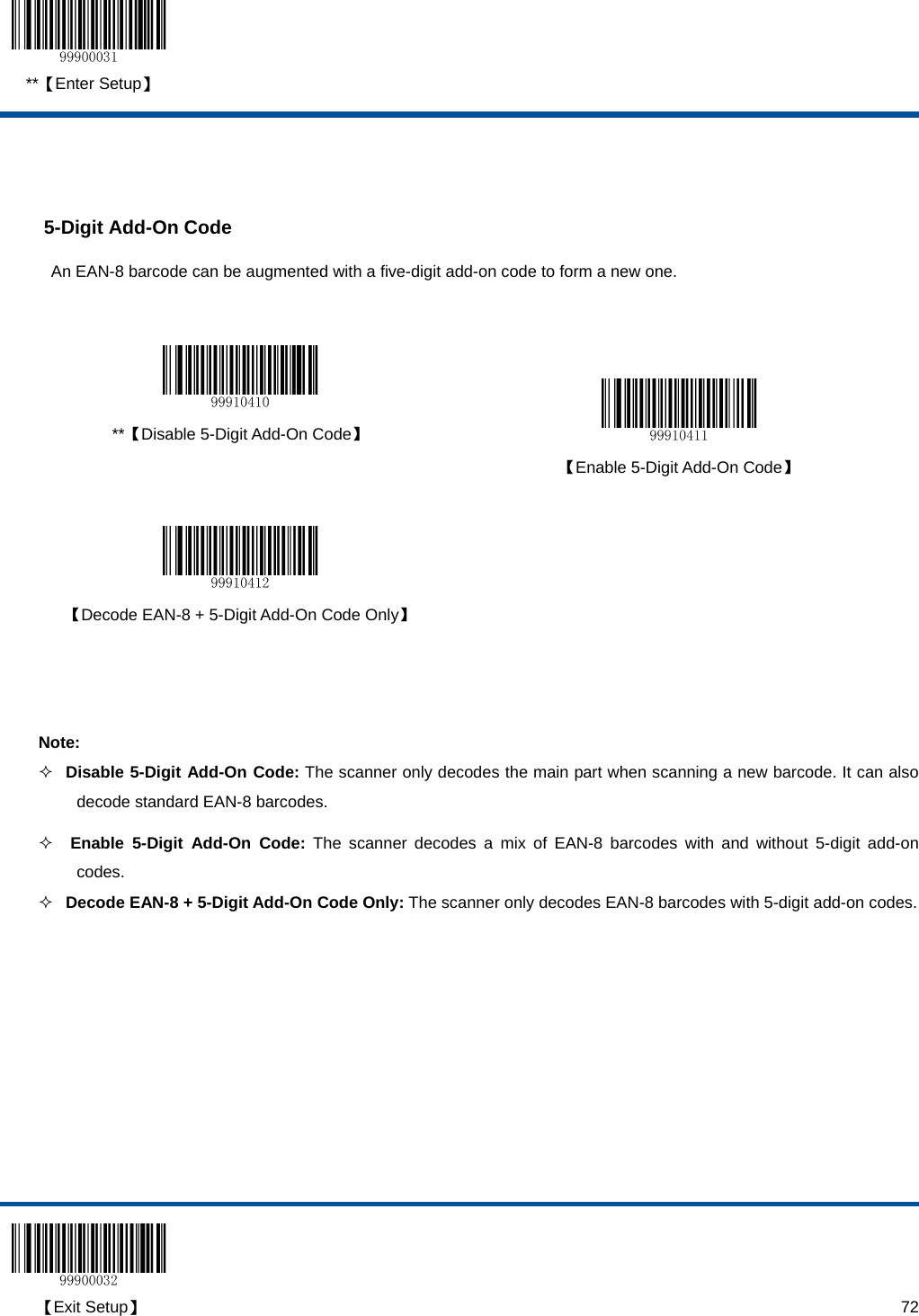  **【Enter Setup】  【Exit Setup】                                                                                                                                                                      72   5-Digit Add-On Code An EAN-8 barcode can be augmented with a five-digit add-on code to form a new one.    **【Disable 5-Digit Add-On Code】   【Enable 5-Digit Add-On Code】     【Decode EAN-8 + 5-Digit Add-On Code Only】    Note:  Disable 5-Digit Add-On Code: The scanner only decodes the main part when scanning a new barcode. It can also decode standard EAN-8 barcodes.   Enable 5-Digit Add-On Code: The scanner decodes a mix of EAN-8 barcodes with and without 5-digit add-on codes.  Decode EAN-8 + 5-Digit Add-On Code Only: The scanner only decodes EAN-8 barcodes with 5-digit add-on codes. 