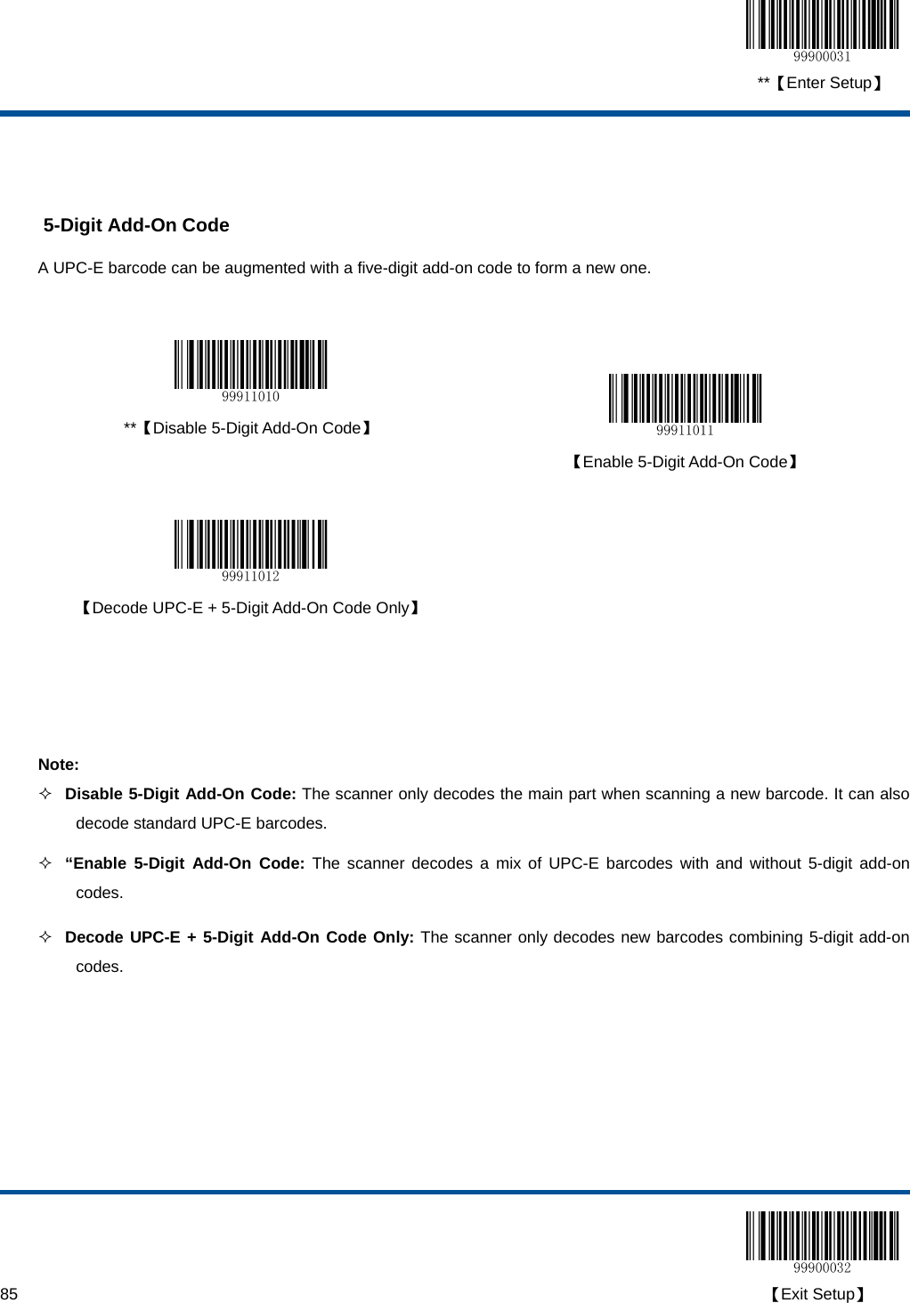  **【Enter Setup】  85                                                                                                                                                                                        【Exit Setup】   5-Digit Add-On Code A UPC-E barcode can be augmented with a five-digit add-on code to form a new one.    **【Disable 5-Digit Add-On Code】   【Enable 5-Digit Add-On Code】     【Decode UPC-E + 5-Digit Add-On Code Only】     Note:  Disable 5-Digit Add-On Code: The scanner only decodes the main part when scanning a new barcode. It can also decode standard UPC-E barcodes.  “Enable 5-Digit Add-On Code: The scanner decodes a mix of UPC-E barcodes with and without 5-digit add-on codes.  Decode UPC-E + 5-Digit Add-On Code Only: The scanner only decodes new barcodes combining 5-digit add-on codes. 