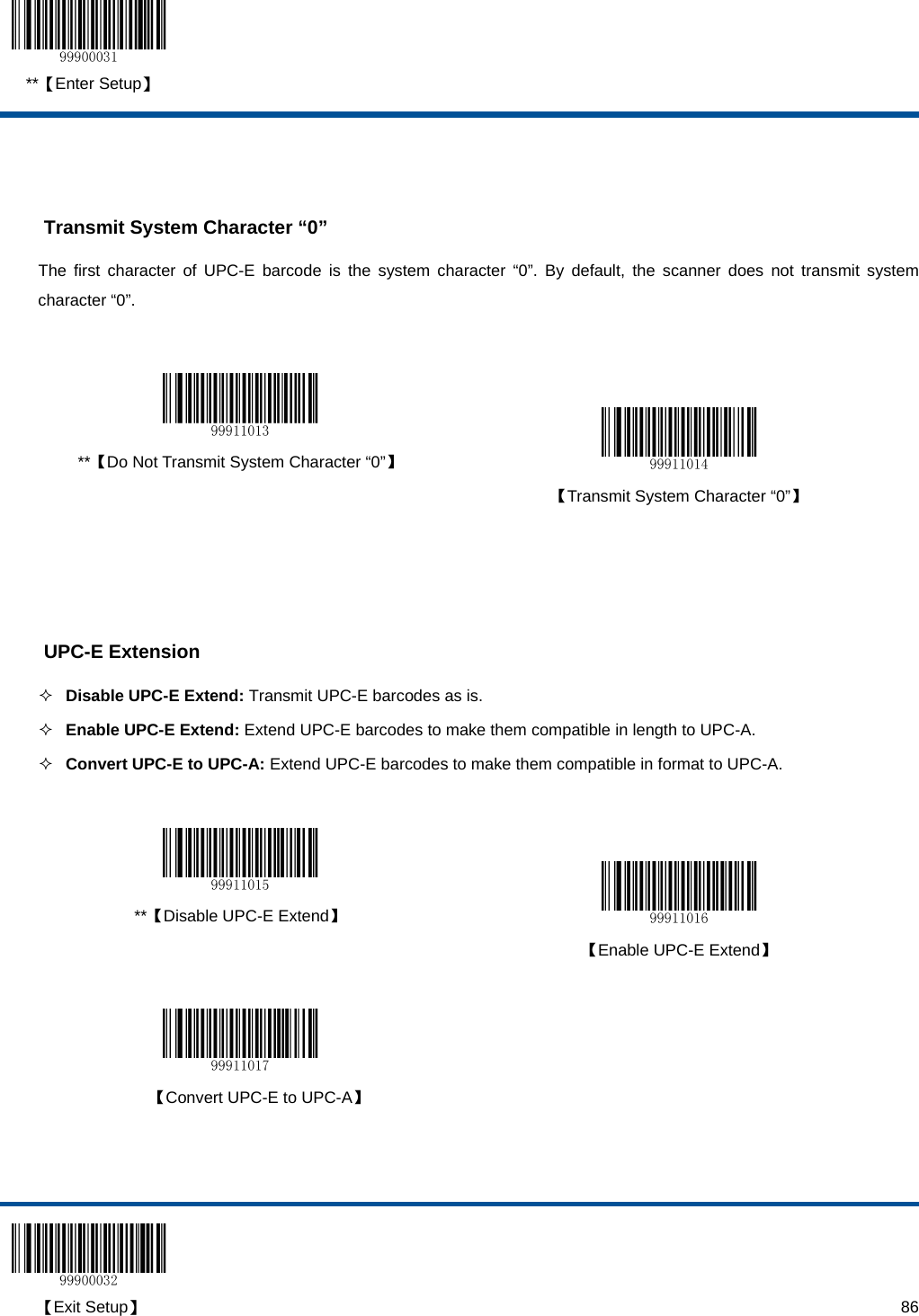  **【Enter Setup】  【Exit Setup】                                                                                                                                                                      86   Transmit System Character “0” The first character of UPC-E barcode is the system character “0”. By default, the scanner does not transmit system character “0”.    **【Do Not Transmit System Character “0”】   【Transmit System Character “0”】     UPC-E Extension  Disable UPC-E Extend: Transmit UPC-E barcodes as is.  Enable UPC-E Extend: Extend UPC-E barcodes to make them compatible in length to UPC-A.   Convert UPC-E to UPC-A: Extend UPC-E barcodes to make them compatible in format to UPC-A.    **【Disable UPC-E Extend】   【Enable UPC-E Extend】     【Convert UPC-E to UPC-A】   