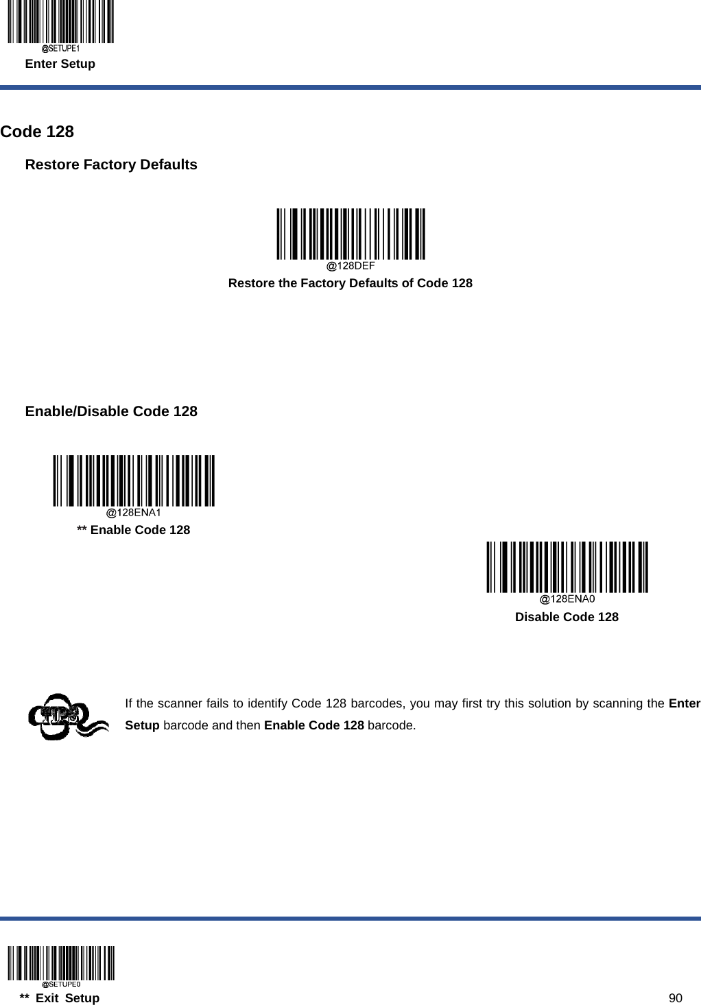  Enter Setup  ** Exit Setup                                                                                           90  Code 128 Restore Factory Defaults   Restore the Factory Defaults of Code 128    Enable/Disable Code 128     ** Enable Code 128      Disable Code 128    If the scanner fails to identify Code 128 barcodes, you may first try this solution by scanning the Enter Setup barcode and then Enable Code 128 barcode. 