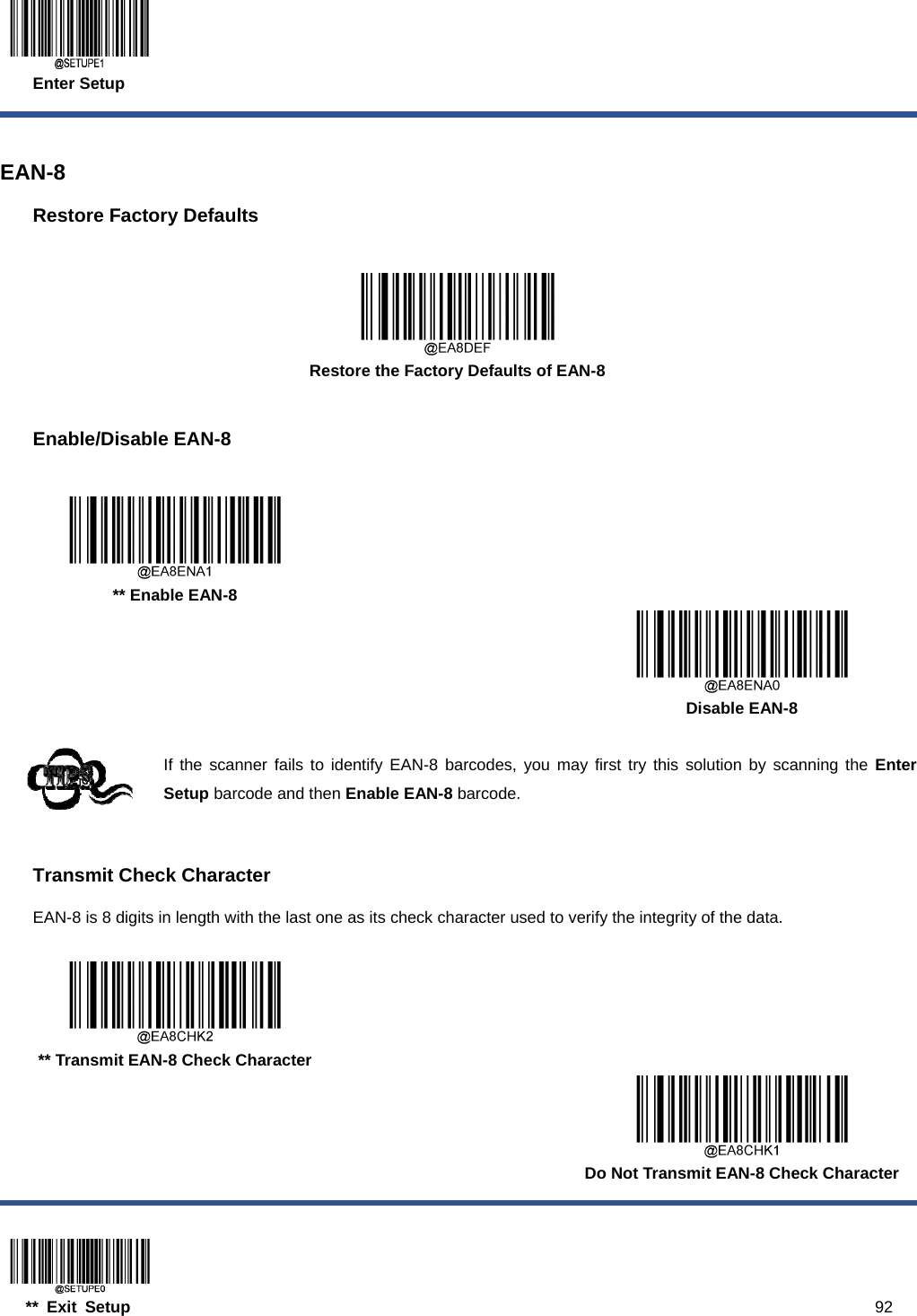  Enter Setup  ** Exit Setup                                                                                           92  EAN-8 Restore Factory Defaults   Restore the Factory Defaults of EAN-8  Enable/Disable EAN-8     ** Enable EAN-8      Disable EAN-8  If the scanner fails to identify EAN-8 barcodes, you may first try this solution by scanning the Enter Setup barcode and then Enable EAN-8 barcode.  Transmit Check Character EAN-8 is 8 digits in length with the last one as its check character used to verify the integrity of the data.     ** Transmit EAN-8 Check Character      Do Not Transmit EAN-8 Check Character 