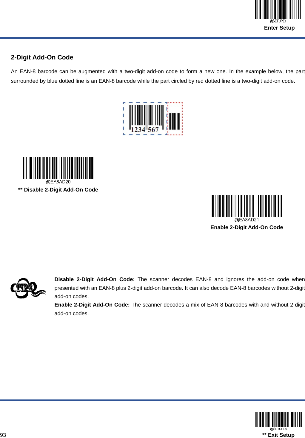  Enter Setup  93                                                                                  ** Exit Setup  2-Digit Add-On Code An EAN-8 barcode can be augmented with a two-digit add-on code to form a new one. In the example below, the part surrounded by blue dotted line is an EAN-8 barcode while the part circled by red dotted line is a two-digit add-on code.        ** Disable 2-Digit Add-On Code      Enable 2-Digit Add-On Code     Disable 2-Digit Add-On Code: The scanner decodes EAN-8 and ignores the add-on code when presented with an EAN-8 plus 2-digit add-on barcode. It can also decode EAN-8 barcodes without 2-digit add-on codes. Enable 2-Digit Add-On Code: The scanner decodes a mix of EAN-8 barcodes with and without 2-digit add-on codes. 