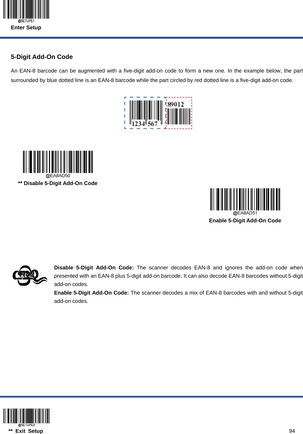  Enter Setup  ** Exit Setup                                                                                           94  5-Digit Add-On Code An EAN-8 barcode can be augmented with a five-digit add-on code to form a new one. In the example below, the part surrounded by blue dotted line is an EAN-8 barcode while the part circled by red dotted line is a five-digit add-on code.        ** Disable 5-Digit Add-On Code      Enable 5-Digit Add-On Code     Disable 5-Digit Add-On Code: The scanner decodes EAN-8 and ignores the add-on code when presented with an EAN-8 plus 5-digit add-on barcode. It can also decode EAN-8 barcodes without 5-digit add-on codes. Enable 5-Digit Add-On Code: The scanner decodes a mix of EAN-8 barcodes with and without 5-digit add-on codes.  