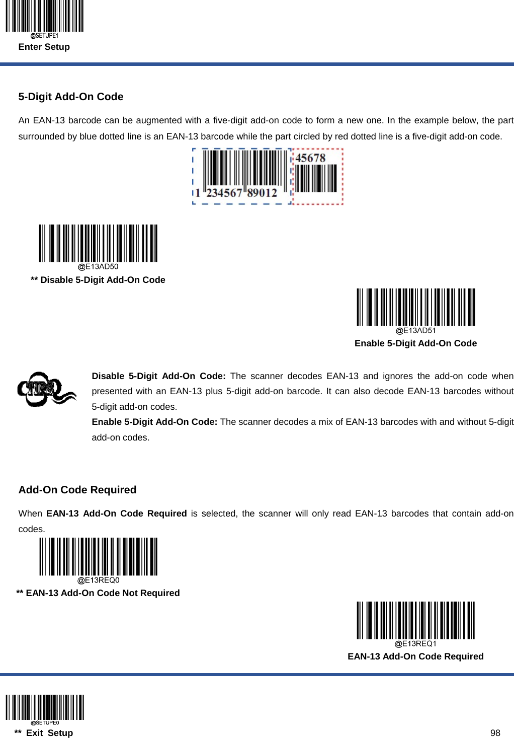  Enter Setup  ** Exit Setup                                                                                           98  5-Digit Add-On Code An EAN-13 barcode can be augmented with a five-digit add-on code to form a new one. In the example below, the part surrounded by blue dotted line is an EAN-13 barcode while the part circled by red dotted line is a five-digit add-on code.      ** Disable 5-Digit Add-On Code      Enable 5-Digit Add-On Code  Disable 5-Digit Add-On Code: The scanner decodes EAN-13 and ignores the add-on code when presented with an EAN-13 plus 5-digit add-on barcode. It can also decode EAN-13 barcodes without 5-digit add-on codes. Enable 5-Digit Add-On Code: The scanner decodes a mix of EAN-13 barcodes with and without 5-digit add-on codes.   Add-On Code Required When  EAN-13 Add-On Code Required is selected, the scanner will only read EAN-13 barcodes that contain add-on codes.  ** EAN-13 Add-On Code Not Required      EAN-13 Add-On Code Required 
