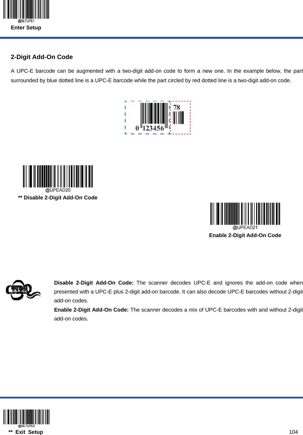 Enter Setup  ** Exit Setup                                                                                           104  2-Digit Add-On Code A UPC-E barcode can be augmented with a two-digit add-on code to form a new one. In the example below, the part surrounded by blue dotted line is a UPC-E barcode while the part circled by red dotted line is a two-digit add-on code.         ** Disable 2-Digit Add-On Code      Enable 2-Digit Add-On Code     Disable 2-Digit Add-On Code: The scanner decodes UPC-E and ignores the add-on code when presented with a UPC-E plus 2-digit add-on barcode. It can also decode UPC-E barcodes without 2-digit add-on codes. Enable 2-Digit Add-On Code: The scanner decodes a mix of UPC-E barcodes with and without 2-digit add-on codes.  